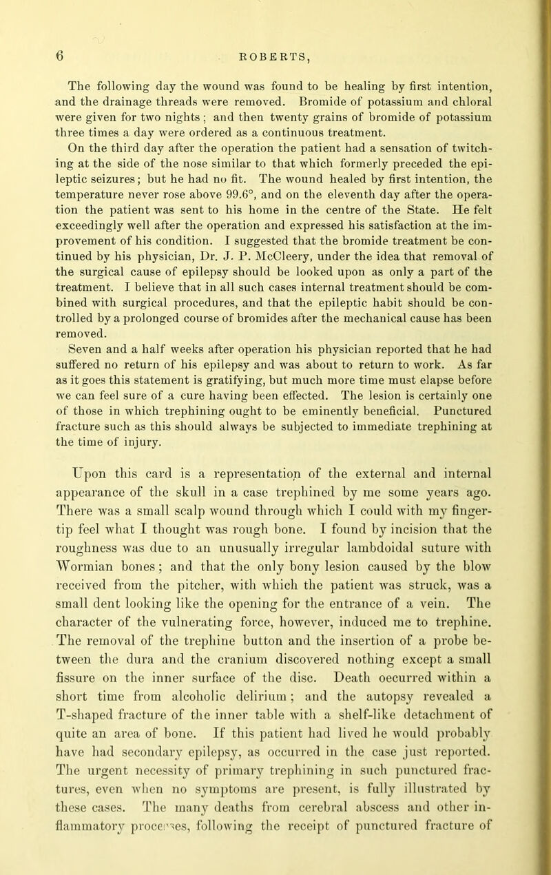 The following day the wound was found to be healing by first intention, and the drainage threads were removed. Bromide of potassium and chloral were given for two nights ; and then twenty grains of bromide of potassium three times a day were ordered as a continuous treatment. On the third day after the operation the patient had a sensation of twitch- ing at the side of the nose similar to that which formerly preceded the epi- leptic seizures; but he had no fit. The wound healed by first intention, the temperature never rose above 99.6°, and on the eleventh day after the opera- tion the patient was sent to his home in the centre of the State. He felt exceedingly well after the operation and expressed his satisfaction at the im- provement of his condition. I suggested that the bromide treatment be con- tinued by his physician, Dr. J. P. McCleery, under the idea that removal of the surgical cause of epilepsy should be looked upon as only a part of the treatment. I believe that in all such cases internal treatment should be com- bined with surgical procedures, and that the epileptic habit should be con- trolled by a prolonged course of bromides after the mechanical cause has been removed. Seven and a half weeks after operation his physician reported that he had suffered no return of his epilepsy and was about to return to work. As far as it goes this statement is gratifying, but much more time must elapse before we can feel sure of a cure having been effected. The lesion is certainly one of those in which trephining ought to be eminently beneficial. Punctured fracture such as this should always be subjected to immediate trephining at the time of injury. Upon this card is a representation of the external and internal appearance of the skull in a case trephined bj me some years ago. There was a small scalp wound through which I could with my finger- tip feel what I thought was rough bone. I found by incision that the roughness was due to an unusually irregular lambdoidal suture with Wormian bones; and that the only bony lesion caused by the blow received from the pitcher, with which the patient was struck, was a small dent looking like the opening for the entrance of a vein. The character of the vulnerating force, however, induced me to trephine. The removal of the trephine button and the insertion of a probe be- tween the dura and the cranium discovered nothing except a small fissure on the inner surface of the disc. Death oecurred within a short time from alcoholic delirium; and the autopsy revealed a T-shaped fracture of the inner table with a shelf-like detachment of quite an area of bone. If this patient had lived he would probably have had secondary epilepsy, as occurred in the case just reported. The urgent necessity of primary trephining in such punctured frac- tures, even when no symptoms are present, is fully illustrated by these cases. The many deaths from cerebral abscess and other in- flammatory procemes, following the receipt of punctured fracture of