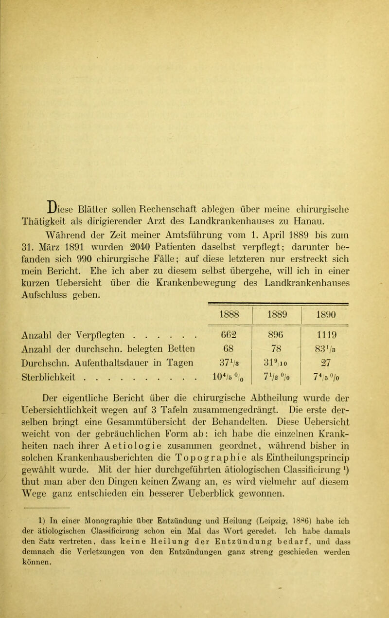 Diese Blätter sollen Rechenschaft ablegen über meine chirurgische Thätigkeit als dirigierender Arzt des Landkrankenhauses zu Hanau. Während der Zeit meiner Amtsführung vom 1. April 1889 bis zum 31. März 1891 wurden 2040 Patienten daselbst verpflegt; darunter be- fanden sich 990 chirurgische Fälle; auf diese letzteren nur erstreckt sich mein Bericht. Ehe ich aber zu diesem selbst übergehe, will ich in einer kurzen Uebersicht über die Krankenbewegung des Landkrankenhauses Aufschluss geben. 1888 1889 1890 Anzahl der Verpflegten . . . 662 896 1119 Anzahl der durchschn. belegten Betten 68 78 GO co~ Durchschn. Aufenthaltsdauer in Tagen 37 Vs 319;10 27 Sterblichkeit 101 * * 4/5 % 7‘/2 °/o 7Vo°/o Der eigentliche Bericht über die chirurgische Abtheilung wurde der Uebersichtlichkeit wegen auf 3 Tafeln zusammengedrängt. Die erste der- selben bringt eine Gesammtübersicht der Behandelten. Diese Uebersicht weicht von der gebräuchlichen Form ab: ich habe die einzelnen Krank- heiten nach ihrer Aetiologie zusammen geordnet, während bisher in solchen Krankenhausberichten die Topographie als Eintheilungsprincip gewählt wurde. Mit der hier durchgeführten ätiologischen Glassificirung ') thut man aber den Dingen keinen Zwang an, es wird vielmehr auf diesem Wege ganz entschieden ein besserer Ueberblick gewonnen. 1) In einer Monographie über Entzündung und Heilung (Leipzig, 1886) habe ich der ätiologischen Classificirung schon ein Mal das Wort geredet. Ich habe damals den Satz vertreten, dass keine Heilung der Entzündung bedarf, und dass demnach die Verletzungen von den Entzündungen ganz streng geschieden werden können.