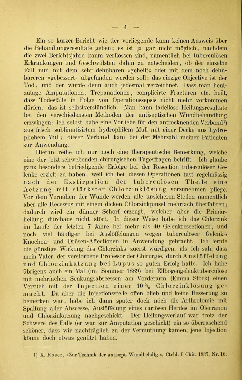 Ein so kurzer Bericht wie der vorliegende kann keinen Ausweis über die Behandlungsresultate geben; es ist ja gar nicht möglich, nachdem die zwei Berichtsjahre kaum verflossen sind, namentlich bei tuberculösen Erkrankungen und Geschwülsten dahin zu entscheiden, ob der einzelne Fall nun mit dem sehr dehnbaren »geheilt« oder mit dem noch dehn- bareren »gebessert« abgefunden werden soll: das einzige Objective ist der Tod, und der wurde denn auch jedesmal verzeichnet. Dass man heut- zutage Amputationen, Trepanationen, complicirte Fracturen etc. heilt, dass Todesfälle in Folge von Operationssepsis nicht mehr Vorkommen dürfen, das ist selbstverständlich. Man kann tadellose Heilungsresultate bei den verschiedensten Methoden der antiseptischen Wundbehandlung erzwingen; ich selbst habe eine Vorliebe für den antrocknenden Verband1) aus frisch sublimatisirtem hydrophilem Mull mit einer Decke aus hydro- phobem Mull; dieser Verband kam bei der Mehrzahl meiner Patienten zur Anwendung. Hieran reihe ich nur noch eine therapeutische Bemerkung, welche eine der jetzt schwebenden chirurgischen Tagesfragen betrifft. Ich glaube ganz besonders befriedigende Erfolge bei der Resection tuberculöser Ge- lenke erzielt zu haben, weil ich bei diesen Operationen fast regelmässig nach der Exstirpation der tuberculösen Th eile eine Aetzung mit stärkster Chlorzinklösung vorzunehmen pflege. Vor dem Vernähen der Wunde werden alle unsicheren Stellen namentlich aber alle Recessus mit einem dicken Chlorzinkpinsel mehrfach überfahren; dadurch wird ein dünner Schorf erzeugt, welcher aber die Primär- heilung durchaus nicht stört. In dieser Weise habe ich das Chlorzink im Laufe der letzten 7 Jahre bei mehr als 40 Gelenkresectionen, und noch viel häufiger bei Auslöffelungen wegen tuberculöser Gelenk-i Knochen- und Drüsen-Affectionen in Anwendung gebracht. Ich lernte die günstige Wirkung des Chlorzinks zuerst würdigen, als ich sah, dass mein Vater, der verstorbene Professor der Chirurgie, durch Auslöffelung und Chlorzinkätzung bei Lupus so guten Erfolg hatte. Ich habe übrigens auch ein Mal (im Sommer 1889) bei Ellbogengelenktuberculose mit mehrfachen Senkungsabscessen am Vorderarm (Emma Stock) einen Versuch mit der Injection einer 10 °/0 Chlorzinklösung ge- macht. Da aber die Injectionsstelle offen blieb und keine Besserung zu bemerken war, habe ich dann später doch noch die Arthrotomie mit Spaltung aller Abscesse, Auslöffelung eines cariösen Herdes im Olecranon und Chlorzinkätzung nachgeschickt. Der Heilungsverlauf war trotz der Schwere des Falls (er war zur Amputation geschickt) ein so überraschend schöner, dass wir nachträglich zu der Vermuthung kamen, jene Injection könne doch etwas genützt haben. 1) K. Roser, »Zur Technik der antisept. Wundbehdlg.«, Ctrbl. f. Chir. 1887, Nr. 16.