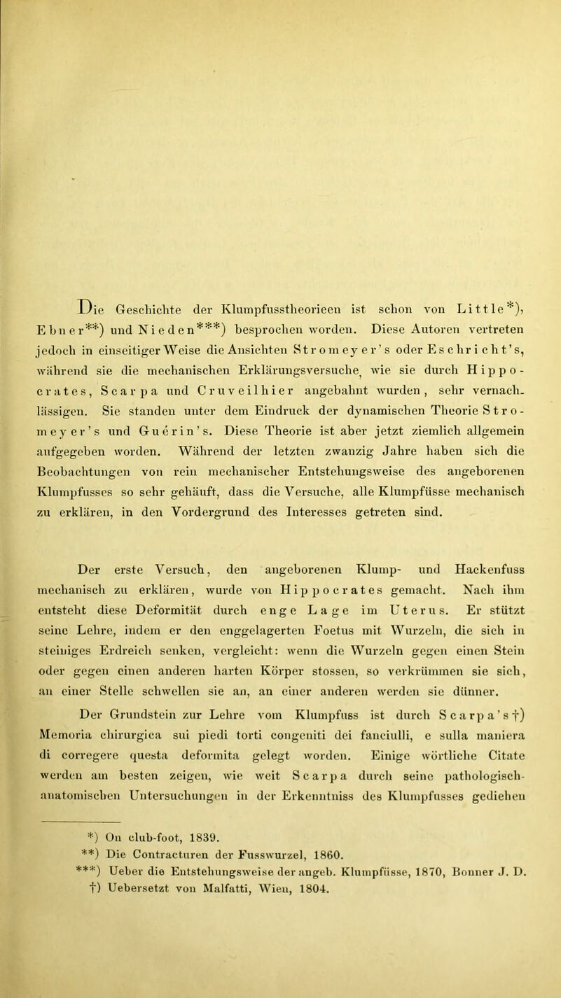 Die Geschichte der Klumpfusstheorieen ist schon von Little* **))> Ebner0) und Nieden***) besprochen worden. Diese Autoren vertreten jedoch in einseitigerWeise die Ansichten Strom ey er ’s oder Es c hr i c h t’s, während sie die mechanischen Erklärungsversuche^ wie sie durch H i p p o - crates, Scarpa und Cr uv eil hier angebahnt wurden, sehr vernach- lässigen. Sie standen unter dem Eindruck der dynamischen Theorie S t r o - meyer’s und Gu drin’s. Diese Theorie ist aber jetzt ziemlich allgemein aufgegeben worden. Während der letzten zwanzig Jahre haben sich die Beobachtungen von rein mechanischer Entstehungsweise des angeborenen Klumpfusses so sehr gehäuft, dass die Versuche, alle Klumpfüsse mechanisch zu erklären, in den Vordergrund des Interesses getreten sind. Der erste Versuch, den angeborenen Klump- und Hackenfuss mechanisch zu erklären, wurde von Hip po crates gemacht. Nach ihm entsteht diese Deformität durch enge Lage im Uterus. Er stützt seine Lehre, indem er den enggclagerten Foetus mit Wurzeln, die sich in steiniges Erdreich senken, vergleicht: wenn die Wurzeln gegen einen Stein oder gegen einen anderen harten Körper stossen, so verkrümmen sie sich, an einer Stelle schwellen sie an, an einer anderen werden sie dünner. Der Grundstein zur Lehre vom Klumpfuss ist durch Scarpa’sf) Memoria cliirurgica sui piedi torti congeniti dei fanciulli, e sulla maniera di corregere questa deformita gelegt worden. Einige wörtliche Citate werden am besten zeigen, wie weit Scarpa durch seine pathologisch- anatomischen Untersuchungen in der Erkenntniss des Klumpfusses gediehen *) On club-foot, 1839. **) Die Contracturen der Fusswurzel, 1860. ***) Ueber die Entstehungsweise der angeb. Klumpfüsse, 1870, Bonner J. D. t) Uebersetzt von Malfatti, Wieu, 1804.