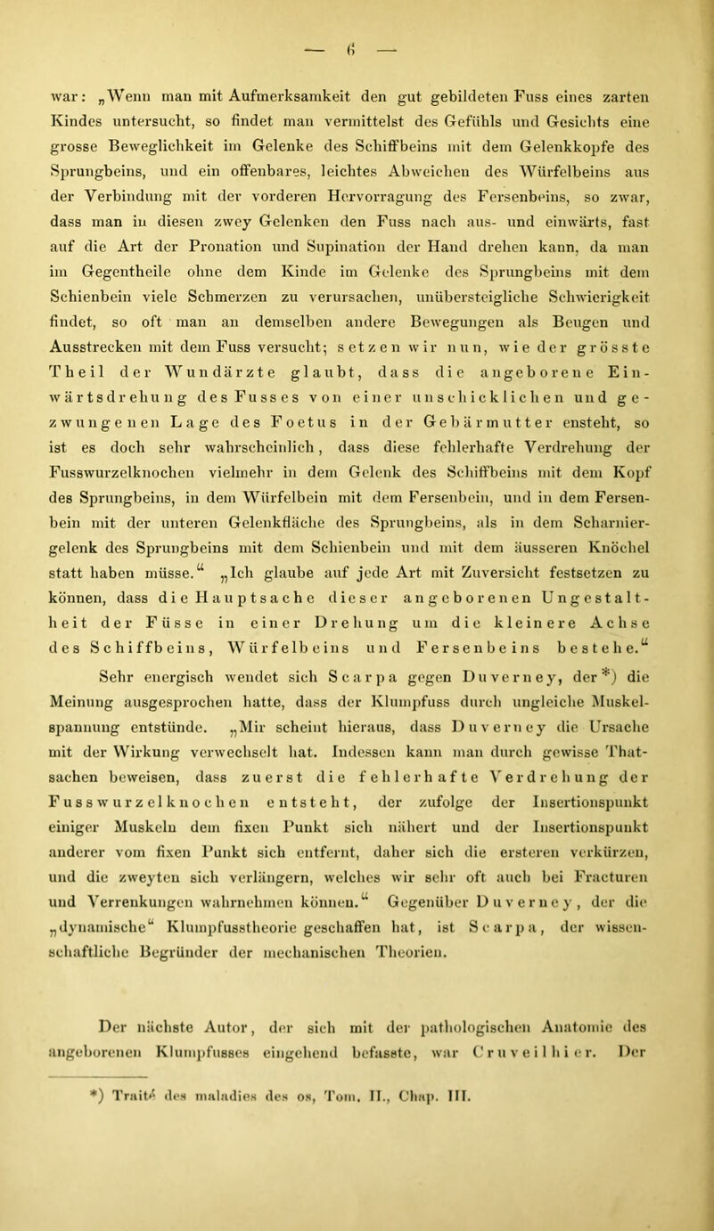 war: „Wenn man mit Aufmerksamkeit den gut gebildeten Fuss eines zarten Kindes untersucht, so findet man vermittelst des Gefühls und Gesichts eine grosse Beweglichkeit im Gelenke des Schiffbeins mit dem Gelenkkopfe des Sprungbeins, und ein offenbares, leichtes Abweichen des Würfelbeins aus der Verbindung mit der vorderen Hervorragung des Fersenbeins, so zwar, dass man in diesen zwey Gelenken den Fuss nach aus- und einwärts, fast auf die Art der Pronation und Supination der Hand drehen kann, da man im Gegentheile ohne dem Kinde im Gelenke des Sprungbeins mit dem Schienbein viele Schmerzen zu verursachen, unübersteigliclie Schwierigkeit findet, so oft man an demselben andere Bewegungen als Beugen und Ausstrecken mit dein Fuss versucht; setzen wir nun, wie der grösste Theil der Wundärzte glaubt, dass die angeborene Ein- wärtsdrehung des Fuss es von einer unschicklichen und ge- zwungenen Lage des Foetus in der Gebärmutter ensteht, so ist es doch sehr wahrscheinlich, dass diese fehlerhafte Verdrehung der Fusswurzelknochen vielmehr in dem Gelenk des Schiffbeins mit dem Kopf des Sprungbeins, in dem Würfelbein mit dem Fersenbein, und in dem Fersen- bein mit der unteren Gelenkfläche des Sprungbeins, als in dem Scharnier- gelenk des Sprungbeins mit dem Schienbein und mit dem äusseren Knöchel statt haben müsse.“ „Ich glaube auf jede Art mit Zuversicht festsetzen zu können, dass die Hauptsache dieser angeborenen Ungestalt- heit der F ü s s e in einer Drehung um die kleinere Achse des Schiffbeins, Würfelbeins und Fersenbeins bestehe.“ Sehr energisch wendet sich Searpa gegen Duverney, der*) die Meinung ausgesprochen hatte, dass der Klumpfuss durch ungleiche Muskel- spannung entstünde. „Mir scheint hieraus, dass Duverney die Ursache mit der Wirkung verwechselt hat. Indessen kann man durch gewisse That- sachen beweisen, dass zuerst die fehlerhafte Verdrehung der Fusswurzelknochen entsteht, der zufolge der Insertionspunkt einiger Muskeln dem fixen Punkt sich nähert und der Insertionspunkt anderer vom fixen Punkt sich entfernt, daher sich die ersteren verkürzen, und die zweyteu sich verlängern, welches wir sehr oft auch bei Fracturen und Verrenkungen wahrnehmen können.“ Gegenüber D u v e r ne y , der die „dynamische“ Kluinpfusstheorie geschaffen hat, ist Searpa, der wissen- schaftliche Begründer der mechanischen Theorien. Der nächste Autor, der sich mit der pathologischen Anatomie des angeborenen Klumpfusses eingehend befasste, war Cruveilhier. Der