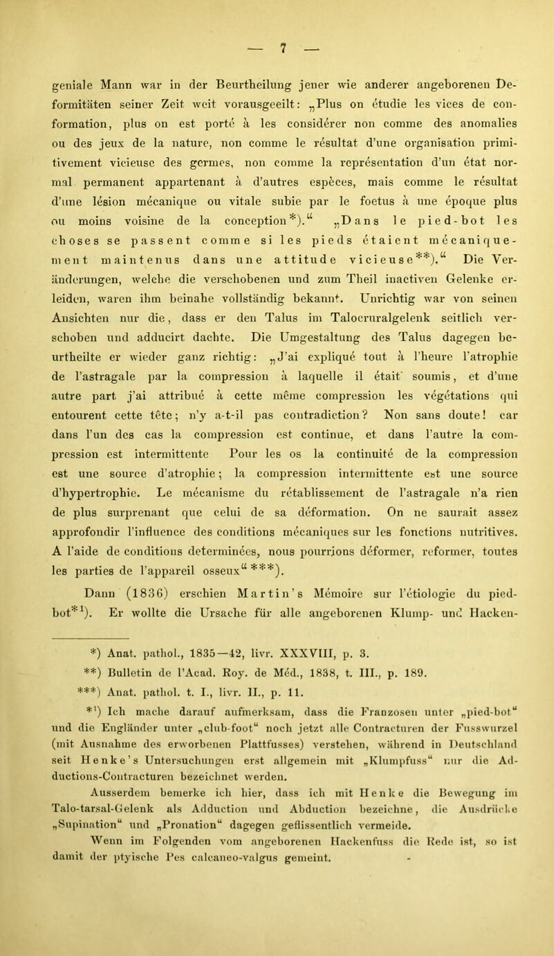 geniale Mann war in der Beurtheilung jener wie anderer angeborenen De- formitäten seiner Zeit weit vorausgeeilt: „Plus on ctudie les vices de con- formation, plus on est porte ä les considerer non comme des anomalies ou des jeux de la nature, non comme le resultat d’une Organisation primi- tivement vieieusc des germes, non comme la representation d’un etat nor- mal permanent appartenant ä d’autres especes, mais comme le resultat d’une lesion mecanique ou vitale subie par le foetus ä une epoque plus ou moins voisine de la conception *).u „Dans le pied-bot les ehoses se passent comme si les pieds etaient mecanique- nient maintenus dans une attitude v i ei e u s e **).u Die Ver- änderungen, welche die verschobenen und zum Tlieil inactiven Gelenke er- leiden, waren ihm beinahe vollständig bekannt. Unrichtig war von seinen Ansichten nur die, dass er den Talus im Talocruralgelenk seitlich ver- schoben und adducirt dachte. Die Umgestaltung des Talus dagegen be- urtheilte er wieder ganz richtig: „J'ai explique tout ä l’heure 1‘atrophie de l’astragale par la coinpression ä laquelle il etaif soumis, et d’une autre part, j’ai attribue a cette meine coinpression les vegetations qui entourent cette tete; n’y a-t-il pas eontradiction ? Non sans doute! car dans Tun des cas la coinpression est continue, et dans l’autre la com- pression est intermittente Pour les os la continuite de la compression est une souree d’atrophie; la compression intermittente est une source d’hypertrophie. Le mecanisrne du retablissement de l’astragale n’a rien de plus surprenant que celui de sa deformation. On ne saurait assez approfondir l’influence des conditions mecaniques sur les fonctions nutritives. A l’aide de conditions determinecs, nous pourrions deformer, reformer, toutes les parties de l’appareil osseuxu ***). Dann (1886) erschien Martin’s Memoire sur l’ctiologie du pied- bot”' ). Er wollte die Ursache für alle angeborenen Klump- und Hackeu- *) Anat. pathol., 1835—42, livr. XXXVIII, p. 3. **) Bulletin de l’Acad. Roy. de Med., 1838, t. III., p. 189. ***) Anat. pathol. t. I., livr. II., p. 11. *') Ich mache darauf aufmerksam, dass die Franzosen unter „pied-bot“ und die Engländer unter „club-foot“ noch jetzt alle Contractnren der Fusswurzel (mit Ausnahme des erworbenen Plattfusses) verstehen, während in Deutschland seit Henke’s Untersuchungen erst allgemein mit „Klumpfuss“ nur die Ad- ductions-Contractureu bezeichnet werden. Ausserdem bemerke ich hier, dass ich mit II e n lc e die Bewegung im Talo-tarsal-Gelenk als Adduction und Abduction bezeichne, die Ausdrücke „Supination“ und „Pronation“ dagegen geflissentlich vermeide. Wenn im Folgenden vom angeborenen Hackenfuss die Rede ist, so ist damit der ptyische Pes calcaneo-valgus gemeint.