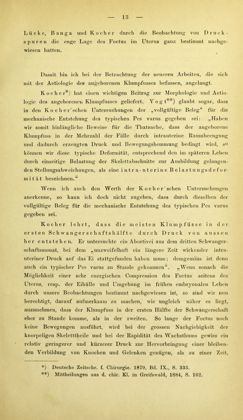 Lücke, ßanga und Kocher durch die Beobachtung von Druck- spuren die enge Lage des Foetus im Uterus ganz bestimmt nachge- wiesen hatten. Damit bin ich bei der Betrachtung der neueren Arbeiten, die sich mit der Aetiologie des angeborenen Klumpfusses befassen, angelangt. Koche r*) hat einen wichtigen Beitrag zur Morphologie und Aetio- logie des angeborenen Klumpfusses geliefert. V o g t**) glaubt sogar, dass in den Ko eher’sehen Untersuchungen der „vollgültige Beleg“ für die mechanische Entstehung des typischen Pes varus gegeben sei: „Haben wir somit hinlängliche Beweise für die Thatsache, dass der angeborene Klumpfuss in der Mehrzahl der Fälle durch intrauterine Raumbeengung und dadurch erzeugten Druck und Bewegungshemmung bedingt wird, s(> können wir diese typische Deformität, entsprechend den im späteren Leben durch einseitige Belastung der Skelettabschnitte zur Ausbildung gelangen- den Stcllungsabweichungen, als eine intra-uterine Belastungsdefor- m i t ä t bezeichnen.u Wenn ich auch den Werth der Koch er’sehen Untersuchungen anerkenne, so kann ich doch nicht zugeben, dass durch dieselben der vollgültige Beleg für die mechanische Entstehung des typischen Pes varus gegeben sei. Kocher lehrt, dass die meisten Klump füsse in der ersten Schwanger se haftshälfte durch Druck von aussen her entstehen. Er untersuchte ein Abortivei aus dem dritten Schwanger- schaftsmonat, bei dem „unzweifelhaft ein längere Zeit wirkender intra- uteriner Druck auf das Ei stattgefunden haben muss; demgemäss ist denn auch ein typischer Pes varus zu Stande gekommenu. „Wenn sonach die Möglichkeit einer sehr energischen Compression des Foetus seitens des Uterus, resp. der Eihülle und Umgebung im frühen embryonalen Leben durch unsere Beobachtungen bestimmt nachgewiesen ist, so sind wir nun berechtigt, darauf aufmerksam zu machen, wie ungleich näher es liegt, anzunehmen, dass der Klumpfuss in der ersten Hälfte der Schwangerschaft eher zu Stande komme, als in der zweiten. So lange der Foetus noch keine Bewegungen ausführt, wird bei der grossen Nachgiebigkeit der knorpeligen Skeletttheile und bei der Rapidität des Wachsthums gewiss ein relativ geringerer und kürzerer Druck zur Hervorbringung einer bleiben- den Verbildung von Knochen und Gelenken genügen, als zu einer Zeit, *) Deutsche Zeitschr. f. Chirurgie. 1879, Bd. IX., S. 333. **) Mittheilungen aus d. chir. Kl. in Greifswald, 1884, S. 162.