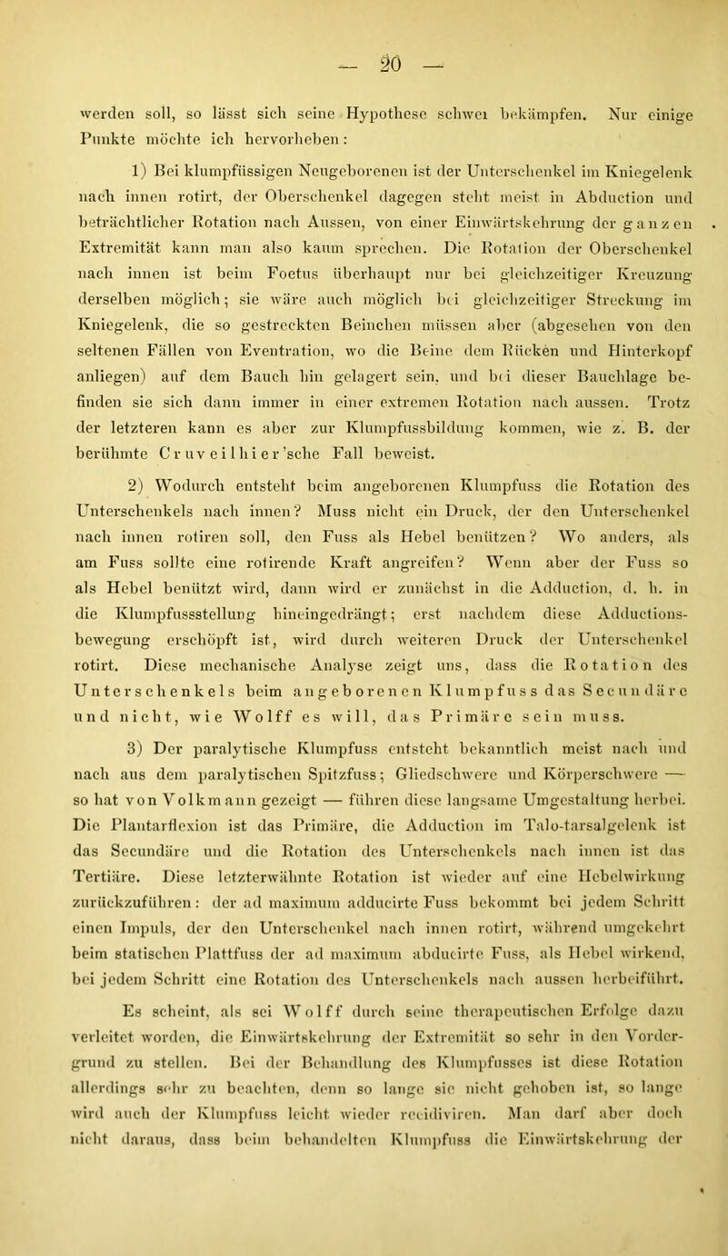 werden soll, so lässt sich seine Hypothese sclnvei bekämpfen. Nur einige Punkte möchte ich hervorheben: 1) Bei klumpfüssigen Neugeborenen ist der Unterschenkel im Kniegelenk nach innen rotirt, der Oberschenkel dagegen steht meist in Abduction und beträchtlicher Rotation nach Aussen, von einer Einwärtskehrung der ganzen Extremität kann man also kaum sprechen. Die Rotation der Oberschenkel nach innen ist beim Foetus überhaupt nur bei gleichzeitiger Kreuzung derselben möglich; sie wäre auch möglich bei gleichzeitiger Streckung im Kniegelenk, die so gestreckten Beinchen müssen aber (abgesehen von den seltenen Fällen von Eventration, wo die Beine dem Rücken und Hinterkopf anliegen) auf dem Bauch hin gelagert sein, und bi i dieser Bauchlage be- finden sie sich dann immer in einer extremen Rotation nach aussen. Trotz der letzteren kann es aber zur Klumpfussbildung kommen, wie vj. B. der berühmte C r uv e i lhi er'sehe Fall beweist. 2) Wodurch entsteht beim angeborenen Klumpfuss die Rotation des Unterschenkels nach innen? Muss nicht ein Druck, der den Unterschenkel nach innen rotiren soll, den Fuss als Hebel benützen? Wo anders, als am Fuss sollte eine rotirende Kraft angreifen? Wenn aber der Fuss so als Hebel benützt wird, dann wird er zunächst in die Adduction, d. h. in die Klumpfussstellung hineingedrängt; erst nachdem diese Adduetions- bewegung erschöpft ist, wird durch weiteren Druck der Unterschenkel rotirt. Diese mechanische Analyse zeigt uns, dass die Rotation des Unterschenkels beim angeborenen Klumpfuss das Secnndäre und nicht, wie Wo 1 ff es will, das Primäre sein muss. 3) Der paralytische Klumpfuss entsteht bekanntlich meist nach und nach aus dem paralytischen Spitzfuss; Gliedschwere und Körperschwere — so hat von Volkmann gezeigt — führen diese langsame Umgestaltung herbei. Die Plantarflexion ist das Primäre, die Adduction im Talo-tarsalgelcnk ist das Secnndäre und die Rotation des Unterschenkels nach innen ist das Tertiäre. Diese letzterwähnte Rotation ist wieder auf eine Hebelwirkung zurückzuführen: der ad maximum adducirte Fuss bekommt bei jedem Schritt einen Impuls, der den Unterschenkel nach innen rotirt, während umgekehrt beim statischen Plattfuss der ad maximum abdueirte Fuss, als Hebel wirkend, bei jedem Schritt eine Rotation des Unterschenkels nach aussen herbeiführt. Es scheint, als sei Wolff durch seine therapeutischen Erfolge dazu verleitet worden, die Einwärtskehrung der Extremität so sehr in den Vorder- grund zu stellen. Bei der Behandlung des KInmpfusses ist diese Rotation allerdings sehr zu beachten, denn so lange sie nicht gehoben ist, so lange wird auch der Klumpfuss leicht wieder reeidiviren. Man darf aber doch nicht daraus, dass beim behandelten Klumpfuss die Einwärtskehrung der