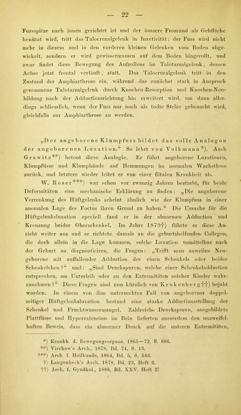 Fussspitze nach innen gerichtet ist und der äussere Fussrand als Gehfläche benützt wird, tritt das Talocruralgelenk in Inactivität: der Fuss wird nicht mehr in diesem und in den vorderen kleinen Gelenken vom Boden abgc- wickelt, sondern er wird gewissermassen auf dem Boden hingerollt, und zwar findet diese Bewegung des Aufrollens im Talotarsalgelcnk, dessen Achse jetzt frontal verläuft, statt. Das Talocruralgelenk tritt in den Zustand der Ampliiarthrose ein, während das zunächst stark in Anspruch genommene Talotarsalgelenk durch Knochon-Kesorption und Knochen-Neu- bildung nach der Adductionsricbtung hin erweitert wird, um dann aller- dings schliesslich, wenn der Fuss nur noch als todtc Stelze gebraucht wird, gleichfalls zur Ampliiarthrose zu werden. „Der angeborene Klumpfuss bildet, das volle Analogon der angeborenen Luxation.“ So lehrt von Volkmaun*). Auch Grawitz** ***)) betont diese Analogie. Er führt angeborene Luxationen, Klumpfüsse und Klumphände auf Hemmungen im normalen Waclisthum zurück, und letztere wieder leitet er von einer fötalen Krankheit ab. W. Roser1’4^ war schon vor zwanzig Jahren bestrebt, für beide Deformitäten eine mechanische Erklärung zu finden: „Die angeborene Verrenkung des Hüftgelenks scheint ähnlich wie der Klumpfuss in einer anomalen Lage des Foetus ihren Grund zu haben.“ Die Ursache für die Hüftgelenksluxation speciell fand er in der abnormen Adduetion und Kreuzung beider Oberschenkel. Im Jahre 1879y) führte er diese An- sicht weiter aus und er richtete damals an die geburtshelfenden Collegen, die doch allein in die Lage kommen, solche Luxation unmittelbar nach der Geburt zu diagnosticircn, die Fragen: „Trifft man zuweilen Neu- geborene mit auffallender Adduetion des einen Schenkels oder beider Schenk eichen ?“ und: „Sind Druckspuren, welche einer Schenkeladduction entsprechen, am Unterleib oder an den Extremitäten solcher Kinder wahr- zunehmen?“ Diese Fragen sind nun kürzlich von Kr u k enb er gff) bejaht worden. In einem von ihm untersuchten Fall von angeborener doppel- seitiger Hüftgelenksluxation bestand eine starke Adductionsstellung der Schenkel und Fruchtwassermangel. Zahlreiche Druckspuren, ausgebildete I’lattfüsse und Hyperextension im Bein lieferten ausserdem den unzweifel- haften Beweis, dass ein abnormer Druck auf die unteren Extremitäten, *) Krankh. d. Bewegungsorgane, 18G5—72, S. 686. **) Virchow’s Arch., 1878, Bd. 74, S. 13. ***) Arch. f. Heilkunde, 1864, Bd. 5, S. 543. t) Langenbeck’s Arch. 1878, Bd. “23, Heft 2. tt) Arch. f. Gynäkol., 1885. Bd. XXV, Heft 2!