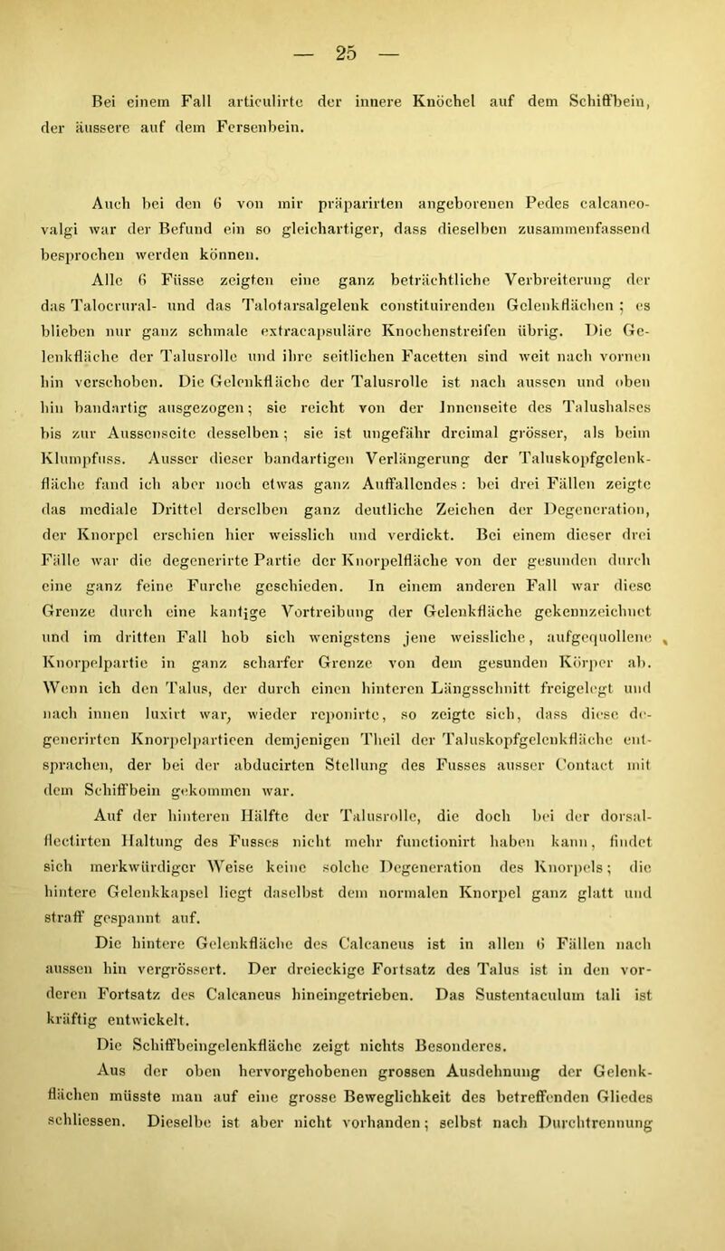 Bei einem Fall articulirte der innere Knöchel auf dem Schiffbein, der äussere auf dem Fersenbein. Auch bei den 6 von mir pväparirlen angeborenen Pedes calcaneo- valgi war der Befund ein so gleichartiger, dass dieselben zusammenfassend besprochen werden können. Alle 6 Fiisse zeigten eine ganz beträchtliche Verbreiterung der das Talocrural- und das Talotarsalgelenk constituirenden Gclenkffiicben ; es blieben nur ganz schmale extracapsuläre Knochenstreifen übrig. Die Ge- lenkfläche der Talusrolle und ihre seitlichen Facetten sind weit nach vornen hin verschoben. Die Gelenkt!ächc der Talusrolle ist nach aussen und oben hin bandartig ausgezogen; sie reicht von der Innenseite des Talushalses bis zur Ausscnscitc desselben; sie ist ungefähr dreimal grösser, als beim Klumpfuss. Ausser dieser bandartigen Verlängerung der Taluskopfgclenk- fläehe fand ich aber noch etwas ganz Auffallendes: bei drei Fällen zeigte das mediale Drittel derselben ganz deutliche Zeichen der Degeneration, der Knorpel erschien hier weisslich und verdickt. Bei einem dieser drei Fälle war die degenerirte Partie der Knorpelfläche von der gesunden durch eine ganz feine Furche geschieden. ln einem anderen Fall war diese Grenze durch eine kantige Vortreibung der Gelenkfläche gekennzeichnet und im dritten Fall hob sich wenigstens jene weissliclie, aufgequollene , Knorpelpartie in ganz scharfer Grenze von dem gesunden Körper ab. Wenn ich den Talus, der durch einen hinteren Längsschnitt freigelegt und nach innen luxirt war; wieder reponirte, so zeigte sich, dass diese do- gencrirtcn Knorpelpartieen demjenigen Theil der Taluskopfgelenkfläche ent- sprachen, der bei der abducirten Stellung des Fusses ausser Contact mit (lein Schiffbein gekommen war. Auf der hinteren Hälfte der Talusrolle, die doch bei der dorsal- flectirten Haltung des Fusses nicht mehr functionirt haben kann, findet sieh merkwürdiger Weise keine solche Degeneration des Knorpels; die hintere Gelenkkapsel liegt daselbst dem normalen Knorpel ganz glatt und straff gespannt auf. Die hintere Gelenkfläche des Caleaneus ist in allen fl Fällen nach aussen hin vergrössert. Der dreieckige Fortsatz des Talus ist in den vor- deren Fortsatz des Caleaneus hineingetrieben. Das Sustentaculum tali ist kräftig entwickelt. Die Schiffbeingelenkfläche zeigt nichts Besonderes. Aus der oben hervorgehobenen grossen Ausdehnung der Gelcnk- flächen müsste man auf eine grosse Beweglichkeit des betreffenden Gliedes schliessen. Dieselbe ist aber nicht vorhanden; selbst nach Durchtrennung