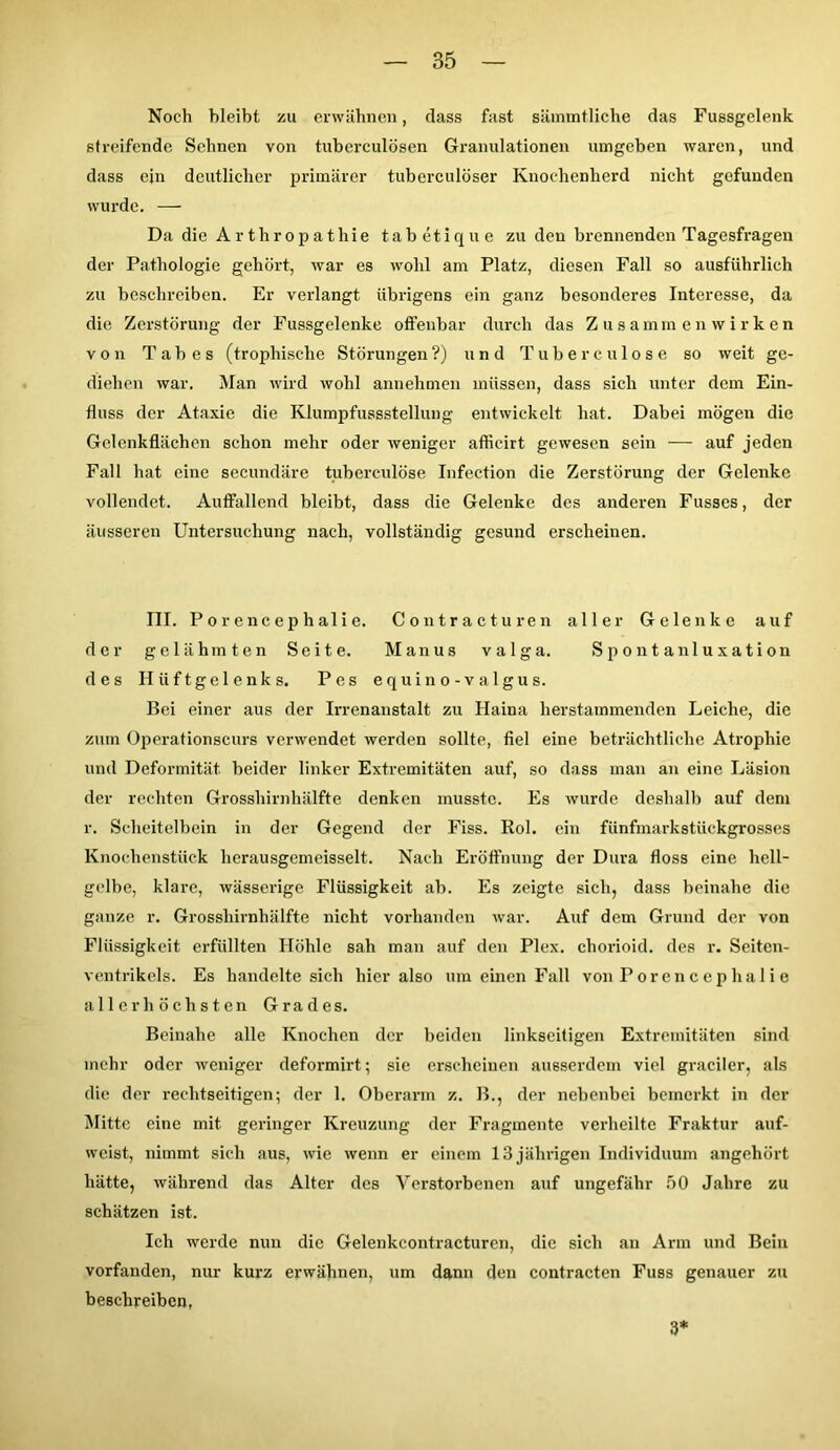 Noch bleibt zu erwähnen, dass fast sämmtliche das Fussgelenk streifende Sehnen von tubcrculösen Granulationen umgeben waren, und dass ein deutlicher primärer tuberculöser Knochenherd nicht gefunden wurde. — Da die Arthropathie tabetique zu den brennenden Tagesfragen der Pathologie gehört, war es wohl am Platz, diesen Fall so ausführlich zu beschreiben. Er verlangt übrigens ein ganz besonderes Interesse, da die Zerstörung der Fussgelenke offenbar durch das Zusammenwirken von Tabes (trophisehe Störungen?) und Tuberculose so weit ge- diehen war. Man wird wohl annehmen müssen, dass sich unter dem Ein- fluss der Ataxie die Klumpfussstellung entwickelt hat. Dabei mögen die Gelenkflächen schon mehr oder weniger afficirt gewesen sein — auf jeden Fall hat eine secundäre tuberculose Infection die Zerstörung der Gelenke vollendet. Auffallend bleibt, dass die Gelenke des anderen Fusses, der äusseren Untersuchung nach, vollständig gesund erscheinen. III. Porencephalie. Contracturen aller Gelenke auf der gelähmten Seite. Manus valga. Spontanluxation des Hüftgelenks. Pes equino-valgus. Bei einer aus der Irrenanstalt zu Haina herstammenden Leiche, die zum Operationscurs verwendet werden sollte, fiel eine beträchtliche Atrophie und Deformität beider linker Extremitäten auf, so dass man an eine Läsion der rechten Grosshirnhälfte denken musste. Es wurde deshalb auf dem r. Scheitelbein in der Gegend der Fiss. Rol. ein fünfmarkstückgrosses Knochenstück lierausgemeisselt. Nach Eröffnung der Dura floss eine hell- gelbe, klare, wässerige Flüssigkeit ab. Es zeigte sich, dass beinahe die ganze r. Grosshirnhälfte nicht vorhanden war. Auf dem Grund der von Flüssigkeit erfüllten Höhle sah man auf den Plex. chorioid. des r. Seitcn- ventrikels. Es handelte sich hier also um einen Fall von Por encep ha 1 i e allerhöchsten Grades. Beinahe alle Knochen der beiden linkseitigen Extremitäten sind mehr oder weniger deformirt; sie erscheinen ausserdem viel gradier, als die der rechtseitigen; der 1. Oberarm z. B., der nebenbei bemerkt in der Mitte eine mit geringer Kreuzung der Fragmente verheilte Fraktur auf- weist, nimmt sich aus, wie wenn er einem 13 jährigen Individuum angehört hätte, während das Alter des Verstorbenen auf ungefähr 50 Jahre zu schätzen ist. Ich werde nun die Gelenkcontracturcn, die sich an Arm und Bein vorfanden, nur kurz erwähnen, um dann den contracten Fuss genauer zu beschreiben, 3*