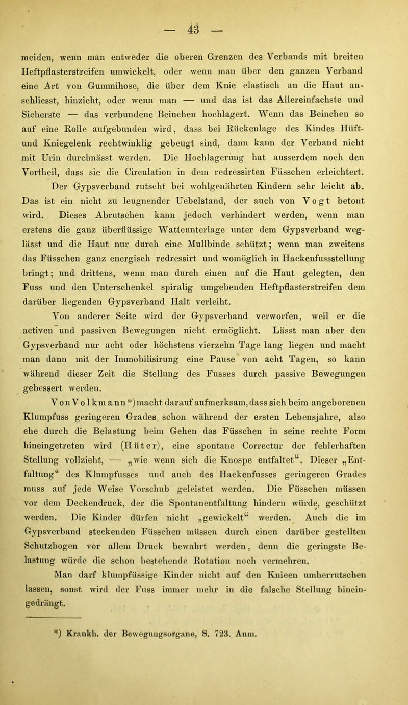 meiden, wenn man entweder die oberen Grenzen des Verbands mit breiten Heftpflasterstreifen umwickelt, oder wenn man über den ganzen Verband eine Art von Gummihose, die über dem Knie elastisch an die Haut au- schliesst, hinzieht, oder wenn man — und das ist das Allereinfachste und Sicherste — das verbundene Beinclien hochlagert. Wenn das Beinchcn so auf eine Rolle aufgebunden wird, dass bei Rückenlage des Kindes Hiift- und Kniegelenk rechtwinklig gebeugt sind, dann kann der Verband nicht mit Urin durchnässt werden. Die Hochlagerung hat ausserdem noch den Vortheil, dass sie die Circulation in dem redressirten Füsschen erleichtert. Der Gypsverband rutscht bei wohlgenährten Kindern sehr leicht ab. Das ist ein nicht zu leugnender Uebelstand, der auch von Vogt betont wird. Dieses Abrutschen kann jedoch verhindert werden, wenn man erstens die ganz überflüssige Watteunterlage unter dem Gypsverband weg- lässt und die Haut nur durch eine Mullbinde schützt; wenn man zweitens das Füsschen ganz energisch redressirt und womöglich in Haokenfussstcllung bringt; und drittens, wenn man durch einen auf die Haut gelegten, den Fuss und den Unterschenkel spiralig umgebenden Heftpflasterstreifen dem darüber liegenden Gypsverband Halt verleiht. Von anderer Seite wird der Gypsverband verworfen, weil er die activen und passiven Bewegungen nicht ermöglicht. Lässt man aber den Gypsverband nur acht oder höchstens vierzehn Tage lang liegen und macht man dann mit der Immobilisirung eine Pause von acht Tagen, so kann während dieser Zeit die Stellung des Fusses durch passive Bewegungen gebessert werden. Von Vo 1 km ann *)macht darauf aufmerksam, dass sich beim angeborenen Klumpfuss geringeren Grades schon während der ersten Lebensjahre, also ehe durch die Belastung beim Gehen das Füsschen in seine rechte Form hineingetreten wird (Hüter), eine spontane Correctur der fehlerhaften Stellung vollzieht, — „wie wenn sieh die Knospe entfaltet“. Dieser „Ent- faltung“ des Klurnpfusses und auch des Hackenfusses geringeren Grades muss auf jede Weise Vorschub geleistet werden. Die Füsschen müssen vor dem Deckendruck, der die Spontanentfaltung hindern würde, geschützt werden. Die Kinder dürfen nicht „gewickelt“ werden. Auch die im Gypsverband steckenden Füsschen müssen durch einen darüber gestellten Schutzbogen vor allem Druck bewahrt werden, denn die geringste Be- lastung würde die schon bestehende Rotation noch vermehren. Man darf klumpfüssige Kinder nicht auf den Knieen umherrutschen lassen, sonst wird der Fuss immer mehr in die falsche Stellung hinein- gedrängt. *) Kränkln der Bewegungsorgane, S. 723. Anm.