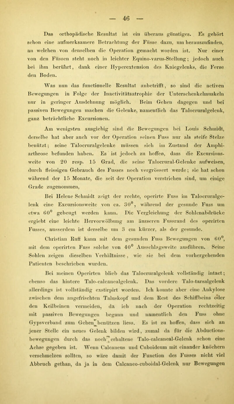 Das orthopädische Resultat ist ein überaus günstiges. Es gehört schon eine aufmerksamere Betrachtung der Fiisse dazu, um herauszufinden, an welchen von denselben die Operation gemacht worden ist. Nur einer von den Füssen steht noch in leichter Equino-varus-Stellung; jedoch auch bei ihm berührt, dank einer Hyperextension des Kniegelenks, die Ferse den Boden. Was nun das functionelle Resultat anbetrifft, so sind die aetiven Bewegungen in Folge der Inactivitätsatrophie der Unterschenkclmuskeln nur in geringer Ausdehnung möglich. Beim Gehen dagegen und bei passiven Bewegungen machen die Gelenke, namentlich das Talocruralgelenk, ganz beträchtliche Excursionen. Am wenigsten ausgiebig sind die Bewegungen bei Louis Schmidt, derselbe hat aber auch vor der Operation seinen Fuss nur als steife Stelze benützt; seine Talocruralgelenke müssen sich im Zustand der Amphi- arthrose befunden haben. Es ist jedoch zu hoffen, dass die Excursions- weite von 20 resp. 15 Grad, die seine Talocrural-Gelenke aufweisen, durch fleissigen Gebrauch des Fusses noch vergrössert werde; sie hat schon während der 15 Monate, die seit der Operation verstrichen sind, um einige Grade zugenommen, Bei Helene Schmidt zeigt der rechte, operirte Fuss im Talocruralge- lenk eine Excursionsweite von ca. 30°, während der gesunde Fuss um etwa 60° gebeugt werden kann. Die Vergleichung der Sohlenabdrücke ergiebt eiue leichte Hervorwölbung am äusseren Fussrand des operirteu Fusses, ausserdem ist derselbe um 3 cm kürzer, als der gesunde. Christian Ruff kann mit dem gesunden Fuss Bewegungen von 60°, mit dem operirten Fuss solche von 40° Aussehlagsweite ausführen. Seine Sohlen zeigen dieselben Verhältnisse, wie sie bei dem vorhergehenden Patienten beschrieben wurden. Bei meinen Operirten blieb das Talocruralgelenk vollständig intact; ebenso das hintere Talo-ealcanealgelcnk. Das vordere Talo-tarsalgelenk allerdings ist vollständig exstirpirt worden. Ich konnte aber eine Ankylose zwischen dem angefrischten Taluskopf und dein Rest des Schiffbeins oder den Keilbeinen vermeiden, da ich nach der Operation rechtzeitig mit passiven Bewegungen begann und namentlich den Fuss ohne Gypsverband zum Gehen benützen Hess. Es ist zu hoffen, dass sich an jener Stelle ein neues Gelenk bilden wird, zumal da für die Abductions- bewegungen durch das noch-1 erhaltene Talo-calcaneal-Gelenk schon eine Achse gegeben ist. Wenn Calcaneus und Cuboideum mit einander knöchern verschmelzen sollten, so wäre damit der Function des Fusses nicht viel Abbruch gethan, da ja in dem Calcaneo-cuboidal-Gelenk nur Bewegungen