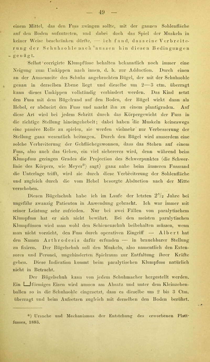 einem Mittel, das den Fuss zwingen sollte, mit der ganzen Solilenfläclie auf den Boden aufzutreten, und dabei doch das Spiel der Muskeln in keiner Weise beschränken dürfte, — ich fand, dassreine Verbreite- rung der Schuhsohle nach 'aussen hin diesen Bedingungen - genüg t. Selbst corrigirte Klumpfüsse behalten bekanntlich noch immer eine Neigung zum Umkippen nach innen, d. li. zur Adduction. Durch einen an der Aussenseite des Schuhs angebrachten Bügel, der mit der Schuhsohle genau in derselben Ebene liegt und dieselbe um 2—3 ctm. überragt kann dieses Umkippen vollständig verhindert werden. Das Kind setzt den Fuss mit dem Bügelrand auf den Boden, der Bügel wirkt dann als Hebel, er abducirt den Fuss und macht ihn zu einem plantigraden. Auf diese Art wird bei jedem Schritt durch das Körpergewicht der Fuss in die richtige Stellung hineingehebelt ; dabei haben die Muskeln keineswegs eine passive Rolle zu spielen, sie werden vielmehr zur Verbesserung der Stellung ganz wesentlich beitragen. Durch den Bügel wird ausserdem eine solche Verbreiterung der Gehflächegewonnen, dass das Stehen auf einem Fuss, also auch das Gehen, ein viel sichereres wird, denn während beim • ' Klumpfuss geringen Grades die Projection des Schwerpunktes (die Schwer- linie des Körpers, wie Meyer*) sagt) ganz nahe beim äusseren Fussrand die Unterlage trifft, wird sie durch diese Verbreiterung der Sohlenfläche und zugleich durch die vom Hebel besorgte Abduction nach der Mitte verschoben. Diesen Bügelschuh habe ich im Laufe der letzten 272 Jahre bei ungefähr zwanzig Patienten in Anwendung gebracht. Ich war immer mit seiner Leistung sehr zufrieden. Nur bei zwei Fällen von paralytischem Klumpfuss hat er sich nicht bewährt. Bei den meisten paralytischen Klumpfüssen wird man wohl den Schienenschuh beibehalten müssen, wenn man nicht vorzieht, den Fuss durch operativen Eingriff — Albert hat den Namen Arthrodesis dafür erfunden — in brauchbarer Stellung zu fixiren. Der Bügelschuh soll den Muskeln, also namentlich den Extcn- sorcs und Pcronei, ungehinderten Spielraum zur Entfaltung ihrer Kräfte geben. Diese Indication kommt beim paralytischen Klumpfuss natürlich nicht in Betracht. Der Bügelschuh kann von jedem Schuhmacher hergestellt werden. Ein LJ förmiges Eisen wird aussen am Absatz und unter dem Kleinzehen- ballen so in die Schuhsohle eingesetzt, dass es dieselbe um 2 bis 3 Ctm. überragt und beim Aufsetzen zugleich mit derselben den Boden berührt. *) Ursache und Mechanismus der Entstellung des erworbenen Phrtt- iusses, 1883.