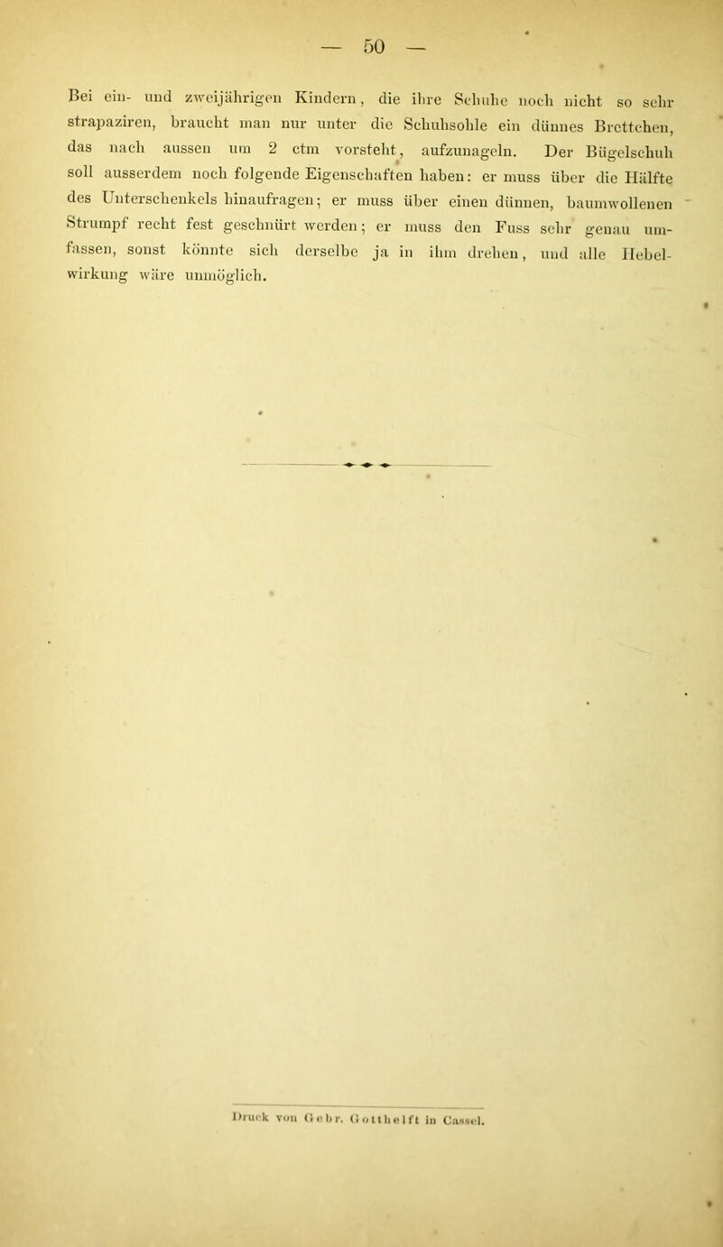 Bei ein- und zweijährigen Kindern, die ihre Schuhe noch nicht so sehr strapaziren, braucht man nur unter die Schuhsohle ein dünnes Brettchen, das nach aussen um 2 ctm vorsteht, aufzunageln. Der Bügelschuh soll ausserdem noch folgende Eigenschaften haben: er muss über die Hälfte des Unterschenkels hinaufragen; er muss über einen dünnen, baumwollenen Stiumpf lecht fest geschnürt werden; er muss den Fuss sehr genau um- fassen, sonst könnte sich derselbe ja in ihm drehen, und alle llebel- wirkung wäre unmöglich. Druck von Ciolir. Gottkeift in Cassel.