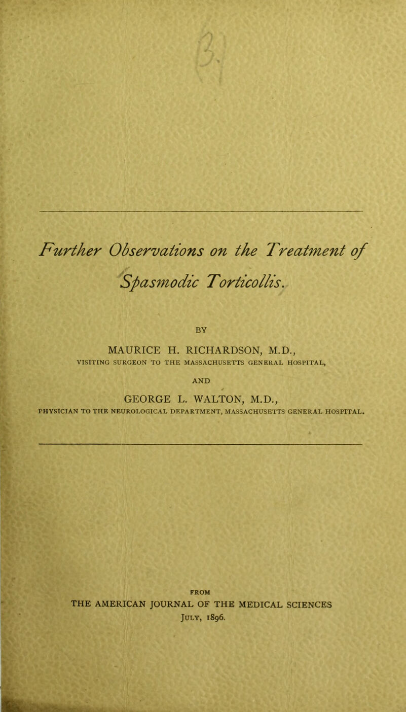 Further Observations on the Treatment of Spasmodic Torticollis. BY MAURICE H. RICHARDSON, M.D., VISITING SURGEON TO THE MASSACHUSETTS GENERAL HOSPITAL, AND * GEORGE L. WALTON, M.D., PHYSICIAN TO THE NEUROLOGICAL DEPARTMENT, MASSACHUSETTS GENERAL HOSPITAL. FROM THE AMERICAN JOURNAL OF THE MEDICAL SCIENCES July, 1896.