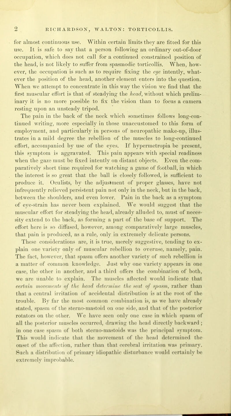 for almost continuous use. Within certain limits they are fitted for this use. It is safe to say that a person following an ordinary out-of-door occupation, which does not call for a continued constrained position of the head, is not likely to suffer from spasmodic torticollis. When, how- ever, the occupation is such as to require fixing the eye intently, what- ever the position of the head, another element enters into the question. When we attempt to concentrate in this way the vision we find that the first muscular effort is that of steadying the head, without which prelim- inary it is no more possible to fix the vision than to focus a camera resting upon an unsteady tripod. The pain in the back of the neck which sometimes follows long-con- tinued writing, more especially in those unaccustomed to this form of employment, and particularly in persons of neuropathic make-up, illus- trates in a mild degree the rebellion of the muscles to long-continued effort, accompanied by use of the eyes. If hypermetropia be present, this symptom is aggravated. This pain appears with special readiness when the gaze must be fixed intently on distant objects. Even the com- paratively short time required for watching a game of football, in which the interest is so great that the ball is closely followed, is sufficient to produce it. Oculists, by the adjustment of proper glasses, have not infrequently relieved persistent pain not only in the neck, but in the back, between the shoulders, and even lower. Pain in the back as a symptom of eye-strain has never been explained. We would suggest that the muscular effort for steadying the head, already alluded to, must of neces- sity extend to the back, as forming a part of the base of support. The effort here is so diffused, however, among comparatively large muscles, that pain is produced, as a rule, only in extremely delicate persons. These considerations are, it is true, merely suggestive, tending to ex- plain one variety only of muscular rebellion to overuse, namely, pain, 'fhe fact, however, that spasm offers another variety of such rebellion is a matter of common knowledge. Just why one variety appeal's in one case, the other in another, and a third offers the combination of both, we are unable to explain. The muscles affected would indicate that certain movements of the head determine the seat of spasm, rather than that a central irritation of accidental distribution is at the root of the trouble. By far the most common combination is, as we have already stated, spasm of the sterno-mastoid on one side, and that of the posterior rotators on the other. We have seen only one case in which spasm of all the posterior muscles occurred, drawing the head directly backward ; in one case spasm of both sterno-mastoids was the principal symptom. This would indicate that the movement of the head determined the onset of the affection, rather than that cerebral irritation was primary. Such a distribution of primary idiopathic disturbance would certainly be ext re mely i mprobable.