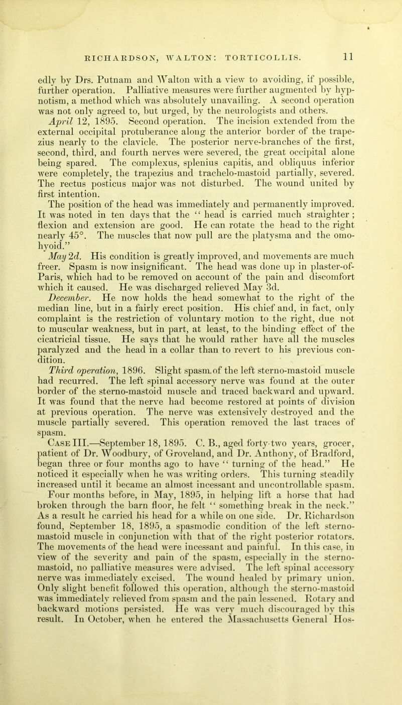 edly by Drs. Putnam and Walton with a view to avoiding, if possible, further operation. Palliative measures were further augmented by hyp- notism, a method which was absolutely unavailing. A second operation was not only agreed to, but urged, by the neurologists and others. April 12, 1895. Second operation. The incision extended from the external occipital protuberance along the anterior border of the trape- zius nearly to the clavicle. The posterior nerve-branches of the first, second, third, and fourth nerves were severed, the great occipital alone being spared. The complexus, splenius capitis, and obliquus inferior were completely, the trapezius and traehelo-mastoid partially, severed. The rectus posticus major was not disturbed. The wound united by first intention. The position of the head was immediately and permanently improved. It was noted in ten days that the “ head is carried much straighter ; flexion and extension are good. He can rotate the head to the right nearly 45°. The muscles that now pull are the platvsma and the omo- hyoid.” May 2d. His condition is greatly improved, and movements are much freer. Spasm is now insignificant. The head was done up in plaster-of- Paris, which had to be removed on account of the pain and discomfort which it caused. He was discharged relieved 51 ay 3d. December. He now holds the head somewhat to the right of the median line, but in a fairly erect position. His chief and, in fact, only complaint is the restriction of voluntary motion to the right, due not to muscular weakness, but in part, at least, to the binding effect of the cicatricial tissue. He says that he would rather have all the muscles paralyzed and the head in a collar than to revert to his previous con- dition. Third operation, 1896. Slight spasm, of the left sterno-mastoid muscle had recurred. The left spinal accessory nerve was found at the outer border of the sterno-mastoid muscle and traced backward and upward. It was found that the nerve had become restored at points of division at previous operation. The nerve was extensively destroyed and the muscle partially severed. This operation removed the last traces of spasm. Case III.—September 18, 1895. C. B., aged forty'two years, grocer, patient of Dr. Woodbury, of Groveland, and Dr. Anthony, of Bradford, began three or four months ago to have “ turning of the head.” lie noticed it especially when he was writing orders. This turning steadily increased until it became an almost incessant and uncontrollable spasm. Four months before, in May, 1895, in helping lift a horse that had broken through the barn floor, he felt “ something break in the neck.” As a result he carried his head for a while on one side. Dr. Richardson found, September 18, 1895, a spasmodic condition of the left sterno- mastoid muscle in conjunction with that of the right posterior rotators. The movements of the head were incessant and painful. In this case, in view of the severity and pain of the spasm, especially in the sterno- mastoid, no palliative measures were advised. The left spinal accessory nerve was immediately excised. The wound healed by primary union. Only slight benefit followed this operation, although the sterno-mastoid was immediately relieved from spasm and the pain lessened. Rotary and backward motions persisted. He was very much discouraged bv this result. In October, when he entered the Massachusetts General Hos-