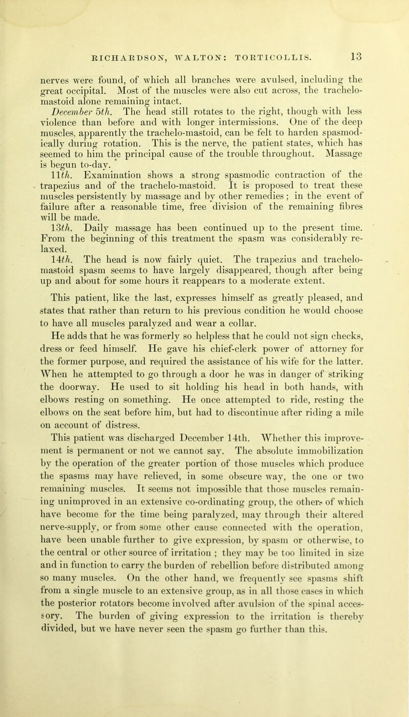 nerves were found, of which all branches were avulsed, including the great occipital. Most of the muscles were also cut across, the trachelo- mastoid alone remaining intact. December 5th. The head still rotates to the right, though with less violence than before and with longer intermissions. One of the dee]) muscles, apparently the trachelo-mastoid, can be felt to harden spasmod- ically duriug rotation. This is the nerve, the patient states, which has seemed to him the principal cause of the trouble throughout. Massage is begun to-day. ' 11th. Examination shows a strong spasmodic contraction of the trapezius and of the trachelo-mastoid. It is proposed to treat these muscles persistently by massage and by other remedies; in the event of failure after a reasonable time, free division of the remaining fibres will be made. 13th. Daily massage has been continued up to the present time. From the beginning of this treatment the spasm was considerably re- laxed. 14th. The head is now fairly quiet. The trapezius and trachelo- mastoid spasm seems to have largely disappeared, though after being up and about for some hours it reappears to a moderate extent. This patient, like the last, expresses himself as greatly pleased, and states that rather than return to his previous condition he would choose to have all muscles paralyzed and wear a collar. He adds that he was formerly so helpless that he could not sign checks, dress or feed himself. He gave his chief-clerk power of attorney for the former purpose, and required the assistance of his wife for the latter. When he attempted to go through a door he was in danger of striking the doorway. He used to sit holding his head in both hands, with elbows resting on something. He once attempted to ride, resting the elbows on the seat before him, but had to discontinue after riding a mile on account of distress. This patient was discharged December 14th. Whether this improve- ment is permanent or not we cannot say. The absolute immobilization by the operation of the greater portion of those muscles which produce the spasms may have relieved, in some obscure way, the one or two remaining muscles. It seems not impossible that those muscles remain- ing unimproved in an extensive co-ordinating group, the other.' of which have become for the time being paralyzed, may through their altered nerve-supply, or from some other cause connected with the operation, have been unable further to give expression, by spasm or otherwise, to the central or other source of irritation ; they may be too limited in size and in function to carry the burden of rebellion before distributed among so many muscles. On the other hand, we frequently see spasms shift from a single muscle to an extensive group, as in all those cases in which the posterior rotators become involved after avulsion of the spinal acces- sory. The burden of giving expression to the irritation is thereby divided, but we have never seen the spasm go further than this.