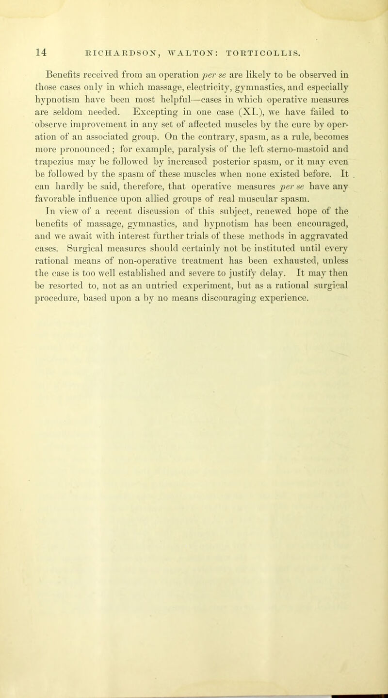 Benefits received from an operation per se are likely to be observed in those cases only in which massage, electricity, gymnastics, and especially hypnotism have been most helpful—cases in which operative measures are seldom needed. Excepting in one case (XI.), we have failed to observe improvement in any set of affected muscles by the cure bv oper- ation of an associated group. On the contrary, spasm, as a rule, becomes more pronounced ; for example, paralysis of the left sterno-mastoid and trapezius may be followed by increased posterior spasm, or it may even be followed by the spasm of these muscles when none existed before. It can hardly be said, therefore, that operative measures per se have any favorable influence upon allied groups of real muscular spasm. In view of a recent discussion of this subject, renewed hope of the benefits of massage, gymnastics, and hypnotism has been encouraged, and we await with interest further trials of these methods in aggravated cases. Surgical measures should certainly not be instituted until every rational means of non-operative treatment has been exhausted, unless the case is too well established and severe to justify delay. It may then be resorted to, not as an untried experiment, but as a rational surgical procedure, based upon a by no means discouraging experience.