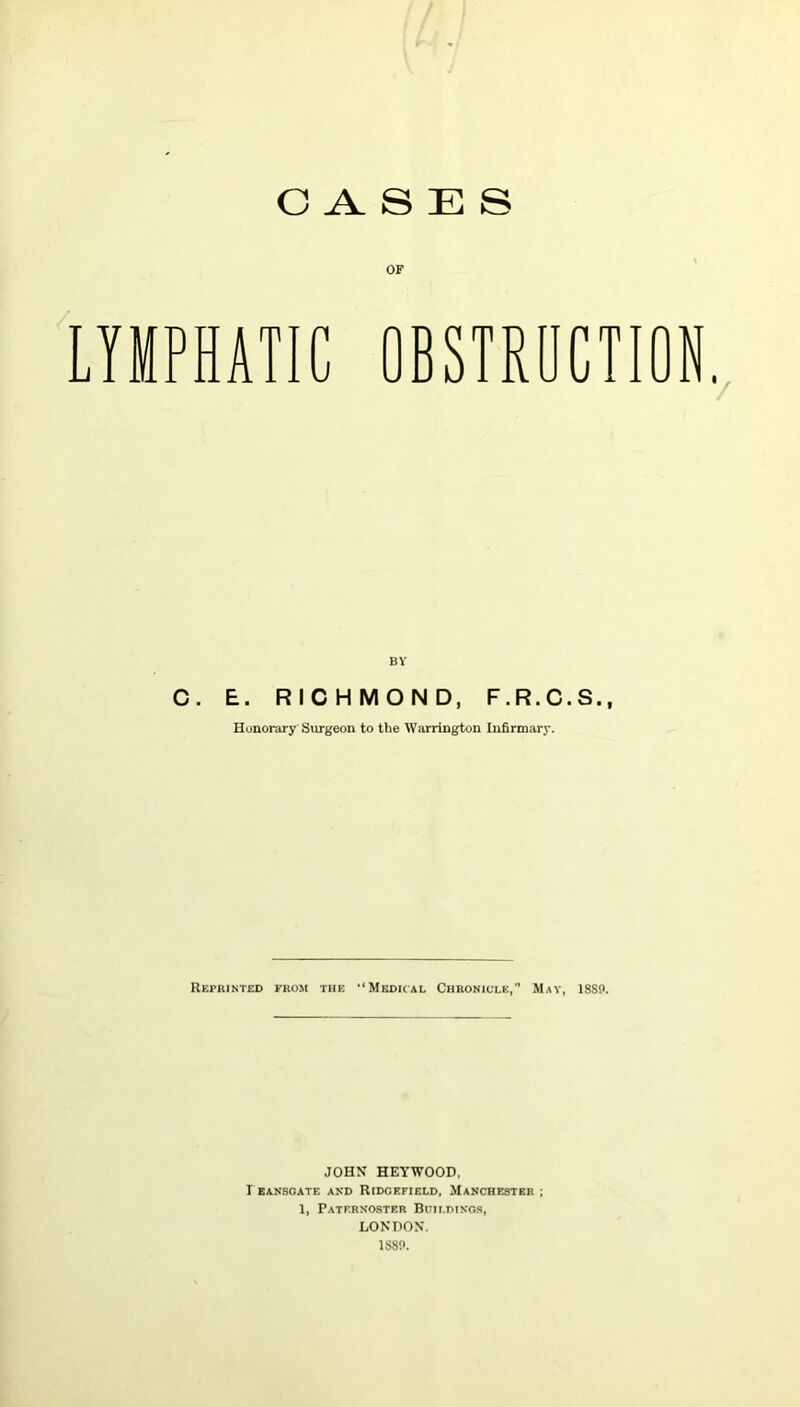 CASES OF LYMPHATIC OBSTRUCTION. BY C. E. RICHMOND, F.R.C.S., Honorary Surgeon to the Warrington Infirmary. Reprinted from the “Medical Chronicle,” Mat, 18S!>. JOHN HEYWOOD, I EANSOATE AND RIDGEFIELD, MANCHESTER ; 1, Paternoster Buildings, LONDON. 1SS!>.