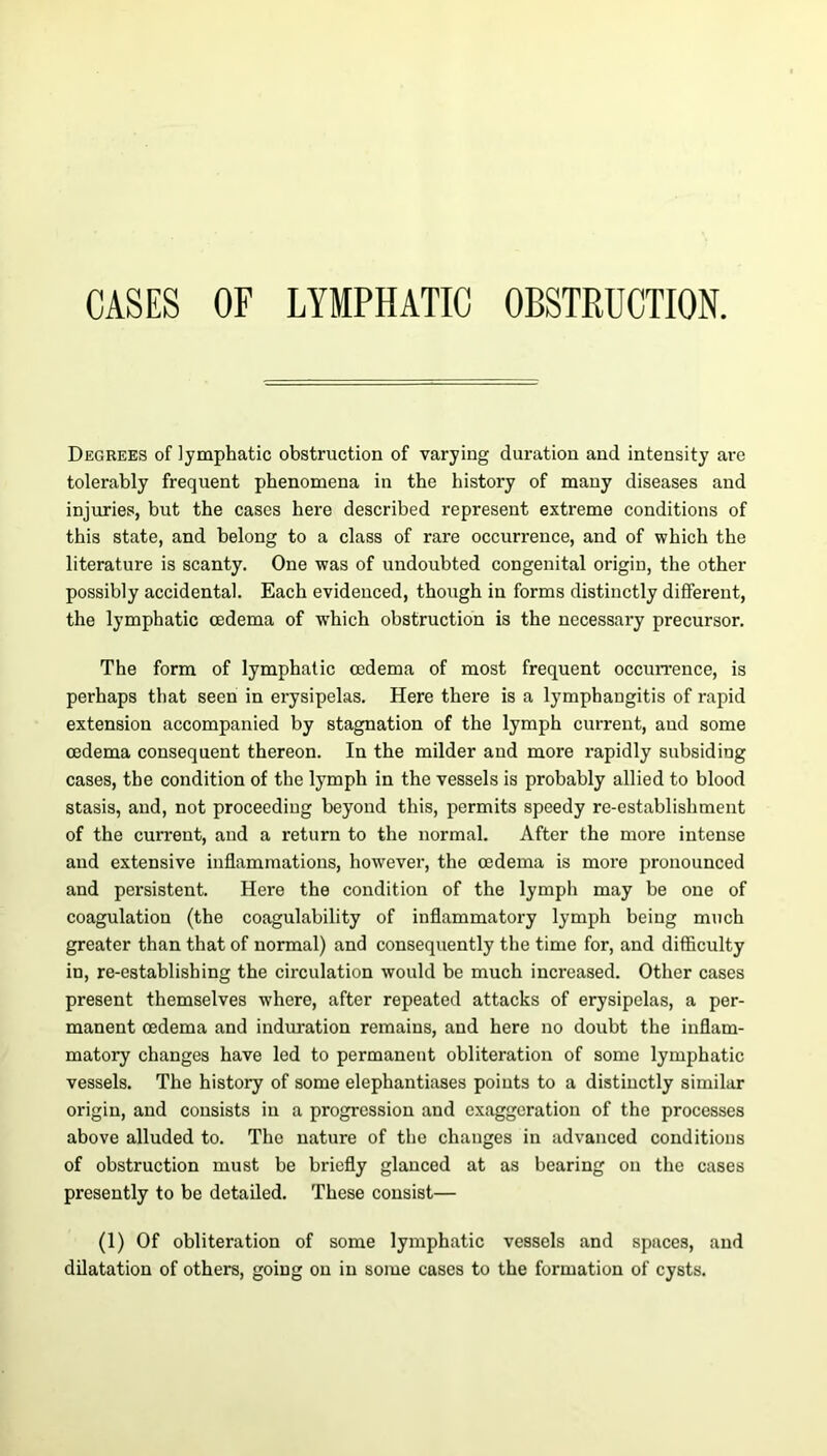 CASES OF LYMPHATIC OBSTRUCTION. Degrees of lymphatic obstruction of varying duration and intensity are tolerably frequent phenomena in the history of many diseases and injuries, but the cases here described represent extreme conditions of this state, and belong to a class of rare occurrence, and of which the literature is scanty. One was of undoubted congenital origin, the other possibly accidental. Each evidenced, though in forms distinctly different, the lymphatic oedema of which obstruction is the necessary precursor. The form of lymphatic oedema of most frequent occurrence, is perhaps that seen in erysipelas. Here there is a lymphangitis of rapid extension accompanied by stagnation of the lymph current, and some oedema consequent thereon. In the milder and more rapidly subsiding cases, the condition of the lymph in the vessels is probably allied to blood stasis, and, not proceeding beyond this, permits speedy re-establishment of the current, and a return to the normal. After the more intense and extensive inflammations, however, the oedema is more pronounced and persistent. Here the condition of the lymph may be one of coagulation (the coagulability of inflammatory lymph being much greater than that of normal) and consequently the time for, and difficulty in, re-establishing the circulation would be much increased. Other cases present themselves where, after repeated attacks of erysipelas, a per- manent oedema and induration remains, and here no doubt the inflam- matory changes have led to permanent obliteration of some lymphatic vessels. The history of some elephantiases points to a distinctly similar origin, and consists in a progression and exaggeration of the processes above alluded to. The nature of the changes in advanced conditions of obstruction must be briefly glanced at as bearing on the cases presently to be detailed. These consist— (1) Of obliteration of some lymphatic vessels and spaces, and dilatation of others, going on in some cases to the formation of cysts.