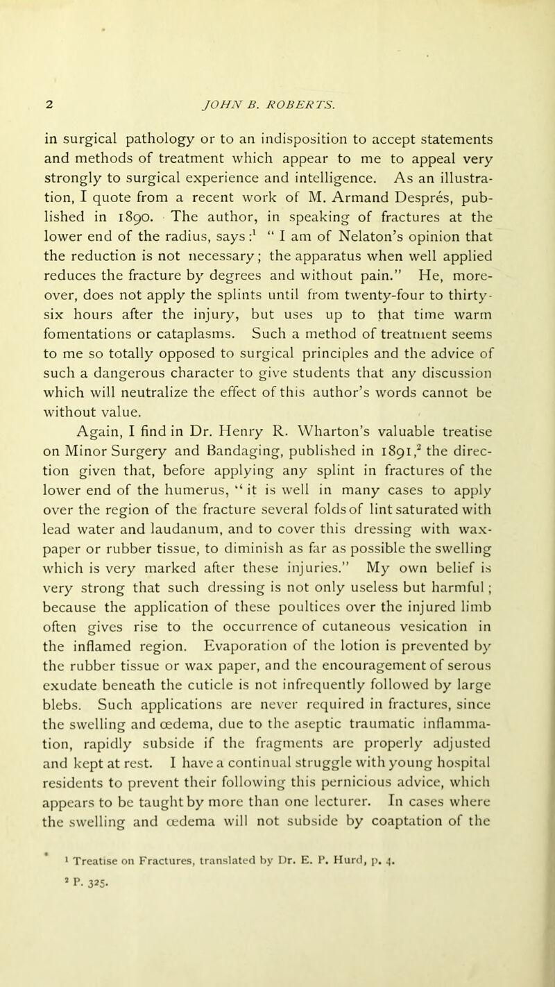 in surgical pathology or to an indisposition to accept statements and methods of treatment which appear to me to appeal very strongly to surgical experience and intelligence. As an illustra- tion, I quote from a recent work of M. Armand Despres, pub- lished in 1890. The author, in speaking of fractures at the lower end of the radius, says“ 1 am of Nelaton’s opinion that the reduction is not necessary; the apparatus when well applied reduces the fracture by degrees and without pain.” He, more- over, does not apply the splints until from twenty-four to thirty- six hours after the injury, but uses up to that time warm fomentations or cataplasms. Such a method of treatment seems to me so totally opposed to surgical principles and the advice of such a dangerous character to give students that any discussion which will neutralize the effect of this author’s words cannot be without value. Again, I find in Dr. Henry R. Wharton’s valuable treatise on Minor Surgery and Bandaging, published in 1891,2 the direc- tion given that, before applying any splint in fractures of the lower end of the humerus, “ it is well in many cases to apply over the region of the fracture several folds of lint saturated with lead water and laudanum, and to cover this dressing with wax- paper or rubber tissue, to diminish as far as possible the swelling which is very marked after these injuries.” My own belief is very strong that such dressing is not only useless but harmful; because the application of these poultices over the injured limb often gives rise to the occurrence of cutaneous vesication in the inflamed region. Evaporation of the lotion is prevented by the rubber tissue or wax paper, and the encouragement of serous exudate beneath the cuticle is not infrequently followed by large blebs. Such applications are never required in fractures, since the swelling and oedema, due to the aseptic traumatic inflamma- tion, rapidly subside if the fragments are properly adjusted and kept at rest. I have a continual struggle with young hospital residents to prevent their following this pernicious advice, which appears to be taught by more than one lecturer. In cases where the swelling and oedema will not subside by coaptation of the 1 Treatise on Fractures, translated by Dr. E. P. Hurd, p. 4.