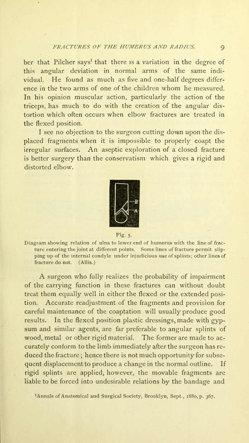 ber that Pilcher says1 that there is a variation in the degree of this angular deviation in normal arms of the same indi- vidual. He found as much as five and one-half degrees differ- ence in the two arms of one of the children whom he measured. In his opinion muscular action, particularly the action of the triceps, has much to do with the creation of the angular dis- tortion which often occurs when elbow fractures are treated in the flexed position. I see no objection to the surgeon cutting down upon the dis- placed fragments when it is impossible to properly coapt the irregular surfaces. An aseptic exploration of a closed fracture is better surgery than the conservatism which gives a rigid and distorted elbow. F'g- 5- Diagram showing relation of ulna to lower end of humerus with the line of frac- ture entering the joint at different points. Some lines of fracture permit slip- ping up of the internal condyle under injudicious use of splints; other lines of fracture do not. (Allis.) A surgeon who fully realizes the probability of impairment of the carrying function in these fractures can without doubt treat them equally well in either the flexed or the extended posi- tion. Accurate readjustment of the fragments and provision for careful maintenance of the coaptation will usually produce good results. In the flexed position plastic dressings, made with gyp- sum and similar agents, are far preferable to angular splints of wood, metal or other rigid material. The former are made to ac- curately conform to the limb immediately after the surgeon has re- duced the fracture ; hence there is not much opportunity for subse- quent displacement to produce a change in the normal outline. If rigid splints are applied, however, the movable fragments are liable to be forced into undesirable relations by the bandage and