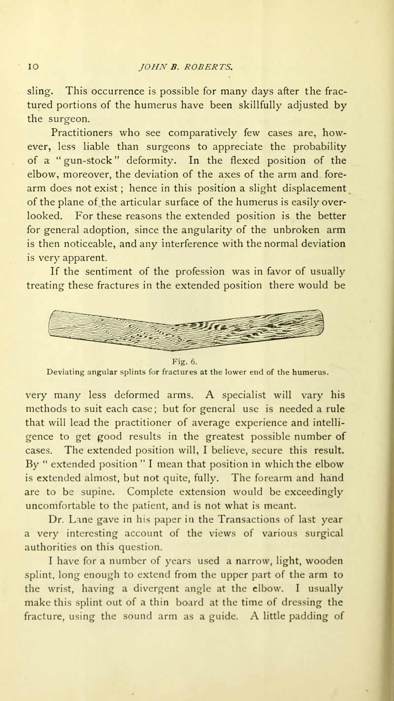 sling. This occurrence is possible for many days after the frac- tured portions of the humerus have been skillfully adjusted by the surgeon. Practitioners who see comparatively few cases are, how- ever, less liable than surgeons to appreciate the probability of a “gun-stock” deformity. In the flexed position of the elbow, moreover, the deviation of the axes of the arm and fore- arm does not exist; hence in this position a slight displacement of the plane of the articular surface of the humerus is easily over- looked. For these reasons the extended position is the better for general adoption, since the angularity of the unbroken arm is then noticeable, and any interference with the normal deviation is very apparent. If the sentiment of the profession was in favor of usually treating these fractures in the extended position there would be Fig. 6. Deviating angular splints for fractures at the lower end of the humerus. very many less deformed arms. A specialist will vary his methods to suit each case; but for general use is needed a rule that will lead the practitioner of average experience and intelli- gence to get good results in the greatest possible number of cases. The extended position will, I believe, secure this result. By “ extended position ’’ I mean that position in which the elbow is extended almost, but not quite, fully. The forearm and hand are to be supine. Complete extension would be exceedingly uncomfortable to the patient, and is not what is meant. Dr. Lane gave in his paper in the Transactions of last year a very interesting account of the views of various surgical authorities on this question. I have for a number of years used a narrow, light, wooden splint, long enough to extend from the upper part of the arm to the wrist, having a divergent angle at the elbow. I usually make this splint out of a thin board at the time of dressing the fracture, using the sound arm as a guide. A little padding of