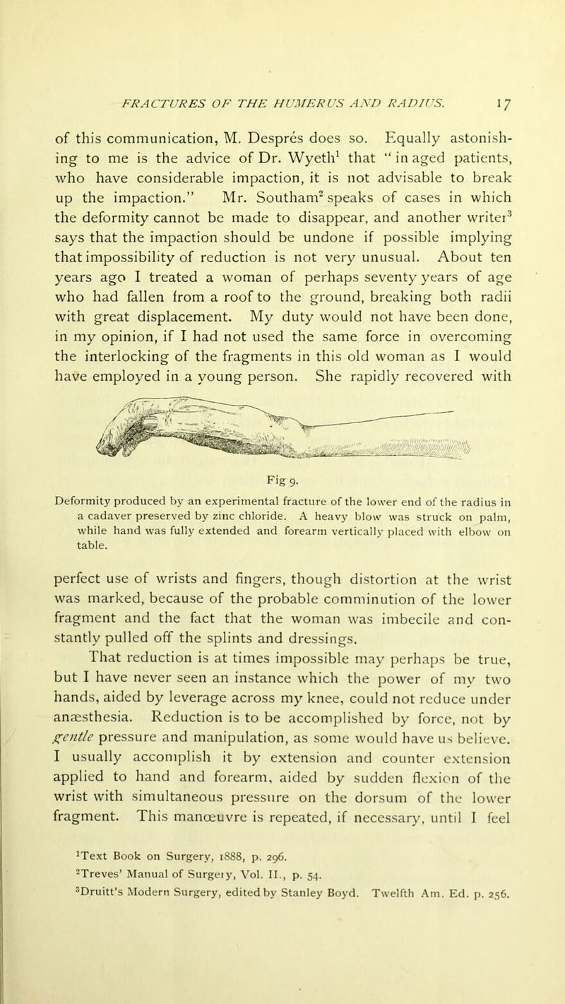 of this communication, M. Despres does so. Equally astonish- ing to me is the advice of Dr. Wyeth1 that “ in aged patients, who have considerable impaction, it is not advisable to break up the impaction.” Mr. Southam2 speaks of cases in which the deformity cannot be made to disappear, and another writer3 says that the impaction should be undone if possible implying that impossibility of reduction is not very unusual. About ten years ago I treated a woman of perhaps seventy years of age who had fallen from a roof to the ground, breaking both radii with great displacement. My duty would not have been done, in my opinion, if I had not used the same force in overcoming the interlocking of the fragments in this old woman as I would have employed in a young person. She rapidly recovered with Deformity produced by an experimental fracture of the lower end of the radius in a cadaver preserved by zinc chloride. A heavy blow was struck on palm, while hand was fully extended and forearm vertically placed with elbow on table. perfect use of wrists and fingers, though distortion at the wrist was marked, because of the probable comminution of the lower fragment and the fact that the woman was imbecile and con- stantly pulled off the splints and dressings. That reduction is at times impossible may perhaps be true, but I have never seen an instance which the power of my two hands, aided by leverage across my knee, could not reduce under anaesthesia. Reduction is to be accomplished by force, not by gentle pressure and manipulation, as some would have us believe. I usually accomplish it by extension and counter extension applied to hand and forearm, aided by sudden flexion of the wrist with simultaneous pressure on the dorsum of the lower fragment. This manoeuvre is repeated, if necessary, until I feel JText Book on Surgery, 1888, p. 296. 2Treves’ Manual of Surgery, Vol. II., p. 54. 3Druitt’s Modern Surgery, edited by Stanley Boyd. Twelfth Am. Ed. p. 256.