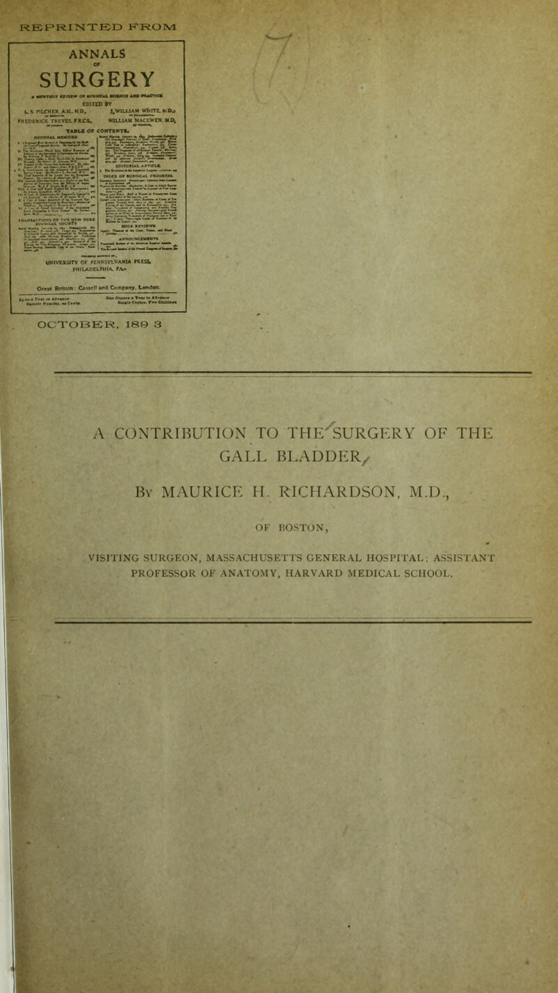 REPRINTED EROM OCTOBER, 189 3 , A CONTRIBUTION TO THE'SURGERY OF THE GALL BLADDER/ By MAURICE H. RICHARDSON, M.D., OF BOSTON, VISITING SURGEON, MASSACHUSETTS GENERAL HOSPITAL: ASSISTANT PROFESSOR OF ANATOMY, HARVARD MEDICAL SCHOOL.