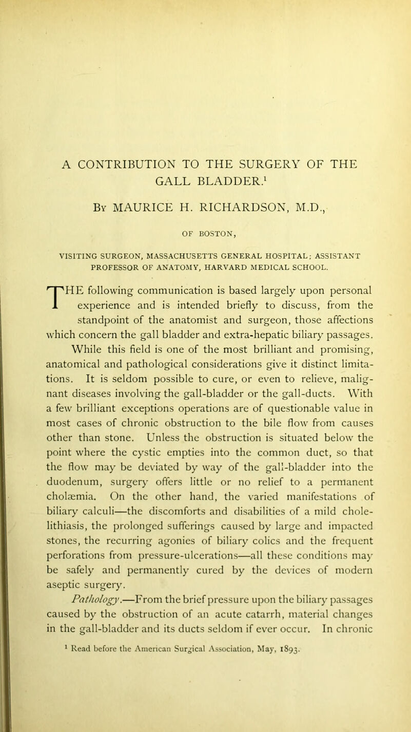 A CONTRIBUTION TO THE SURGERY OF THE GALL BLADDER.1 By MAURICE H. RICHARDSON, M.D., OF BOSTON, VISITING SURGEON, MASSACHUSETTS GENERAL HOSPITAL; ASSISTANT PROFESSOR OF ANATOMY, HARVARD MEDICAL SCHOOL. THE following communication is based largely upon personal experience and is intended briefly to discuss, from the standpoint of the anatomist and surgeon, those affections which concern the gall bladder and extra-hepatic biliary passages. While this field is one of the most brilliant and promising, anatomical and pathological considerations give it distinct limita- tions. It is seldom possible to cure, or even to relieve, malig- nant diseases involving the gall-bladder or the gall-ducts. With a few brilliant exceptions operations are of questionable value in most cases of chronic obstruction to the bile flow from causes other than stone. Unless the obstruction is situated below the point where the cystic empties into the common duct, so that the flow may be deviated by way of the gall-bladder into the duodenum, surgery offers little or no relief to a permanent cholaemia. On the other hand, the varied manifestations of biliary calculi—the discomforts and disabilities of a mild chole- lithiasis, the prolonged sufferings caused by large and impacted stones, the recurring agonies of biliary colics and the frequent perforations from pressure-ulcerations—all these conditions may be safely and permanently cured by the devices of modern aseptic surgery. Pathology.—From the brief pressure upon the biliary passages caused by the obstruction of an acute catarrh, material changes in the gall-bladder and its ducts seldom if ever occur. In chronic