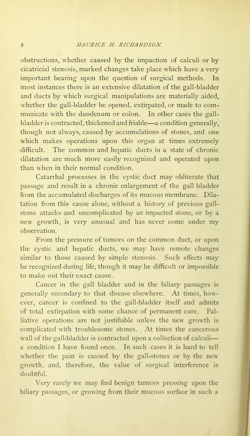 obstructions, whether caused by the impaction of calculi or by cicatricial stenosis, marked changes take place which have a very important bearing upon the question of surgical methods. In most instances there is an extensive dilatation of the gall-bladder and ducts by which surgical manipulations are materially aided, whether the gall-bladder be opened, extirpated, or made to com- municate with the duodenum or colon. In other cases the gall- bladder is contracted, thickened and friable—a condition generally, though not always, caused by accumulations of stones, and one which makes operations upon this organ at times extremely difficult. The common and hepatic ducts in a state of chronic dilatation are much more easily recognized and operated upon than when in their normal condition. Catarrhal processes in the cystic duct may obliterate that passage and result in a chronic enlargement of the gall bladder from the accumulated discharges of its mucous membrane. Dila- tation from this cause alone, without a history of previous gall- stone attacks and uncomplicated by an impacted stone, or by a new growth, is very unusual and has never come under my observation. From the pressure of tumors on the common duct, or upon the cystic and hepatic ducts, we may have remote changes similar to those caused by simple stenosis. Such effects may be recognized during life, though it may be difficult or impossible to make out their exact cause. Cancer in the gall bladder and in the biliary passages is generally secondary to that disease elsewhere. At times, how- ever, cancer is confined to the gall-bladder itself and admits of total extirpation with some chance of permanent cure. Pal- liative operations are not justifiable unless the new growth is complicated with troublesome stones. At times the cancerous wall of the gall-bladder is contracted upon a collection of calculi— a condition I have found once. In such cases it is hard to tell whether the pain is caused by the gall-stones or by the new growth, and, therefore, the value of surgical interference is doubtful. Very rarely we may find benign tumors pressing upon the biliary passages, or growing from their mucous surface in such a