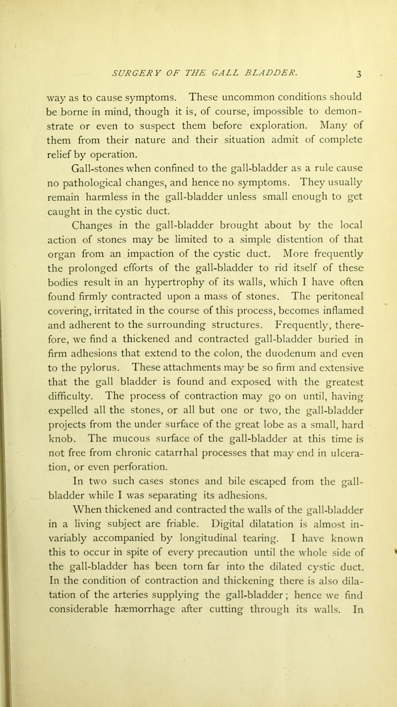 way as to cause symptoms. These uncommon conditions should be borne in mind, though it is, of course, impossible to demon- strate or even to suspect them before exploration. Many of them from their nature and their situation admit of complete relief by operation. Gall-stones when confined to the gall-bladder as a rule cause no pathological changes, and hence no symptoms. They usually remain harmless in the gall-bladder unless small enough to get caught in the cystic duct. Changes in the gall-bladder brought about by the local action of stones may be limited to a simple distention of that organ from an impaction of the cystic duct. More frequently the prolonged efforts of the gall-bladder to rid itself of these bodies result in an hypertrophy of its walls, which I have often found firmly contracted upon a mass of stones. The peritoneal covering, irritated in the course of this process, becomes inflamed and adherent to the surrounding structures. Frequently, there- fore, we find a thickened and contracted gall-bladder buried in firm adhesions that extend to the colon, the duodenum and even to the pylorus. These attachments may be so firm and extensive that the gall bladder is found and exposed with the greatest difficulty. The process of contraction may go on until, having expelled all the stones, or all but one or two, the gall-bladder projects from the under surface of the great lobe as a small, hard knob. The mucous surface of the gall-bladder at this time is not free from chronic catarrhal processes that may end in ulcera- tion, or even perforation. In two such cases stones and bile escaped from the gall- bladder while I was separating its adhesions. When thickened and contracted the walls of the gall-bladder in a living subject are friable. Digital dilatation is almost in- variably accompanied by longitudinal tearing. I have known this to occur in spite of every precaution until the whole side of the gall-bladder has been torn far into the dilated cystic duct. In the condition of contraction and thickening there is also dila- tation of the arteries supplying the gall-bladder; hence we find considerable haemorrhage after cutting through its walls. In