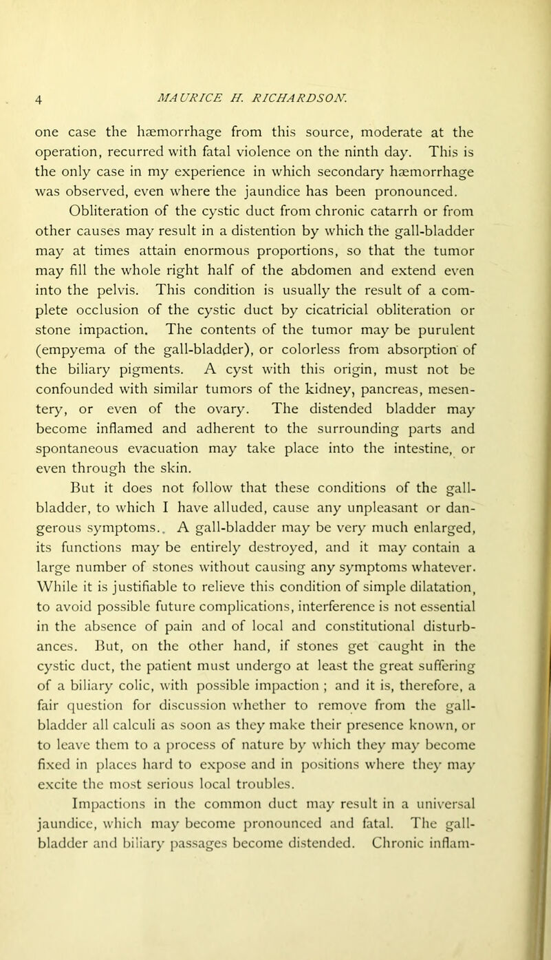 one case the haemorrhage from this source, moderate at the operation, recurred with fatal violence on the ninth day. This is the only case in my experience in which secondary haemorrhage was observed, even where the jaundice has been pronounced. Obliteration of the cystic duct from chronic catarrh or from other causes may result in a distention by which the gall-bladder may at times attain enormous proportions, so that the tumor may fill the whole right half of the abdomen and extend even into the pelvis. This condition is usually the result of a com- plete occlusion of the cystic duct by cicatricial obliteration or stone impaction. The contents of the tumor may be purulent (empyema of the gall-bladder), or colorless from absorption of the biliary pigments. A cyst with this origin, must not be confounded with similar tumors of the kidney, pancreas, mesen- tery, or even of the ovary. The distended bladder may become inflamed and adherent to the surrounding parts and spontaneous evacuation may take place into the intestine, or even through the skin. But it does not follow that these conditions of the gall- bladder, to which I have alluded, cause any unpleasant or dan- gerous symptoms.. A gall-bladder may be very much enlarged, its functions may be entirely destroyed, and it may contain a large number of stones without causing any symptoms whatever. While it is justifiable to relieve this condition of simple dilatation, to avoid possible future complications, interference is not essential in the absence of pain and of local and constitutional disturb- ances. But, on the other hand, if stones get caught in the cystic duct, the patient must undergo at least the great suffering of a biliary colic, with possible impaction ; and it is, therefore, a fair question for discussion whether to remove from the gall- bladder all calculi as soon as they make their presence known, or to leave them to a process of nature by which they may become fixed in places hard to expose and in positions where they may excite the most serious local troubles. Impactions in the common duct may result in a universal jaundice, which may become pronounced and fatal. The gall- bladder and biliary passages become distended. Chronic inflam-