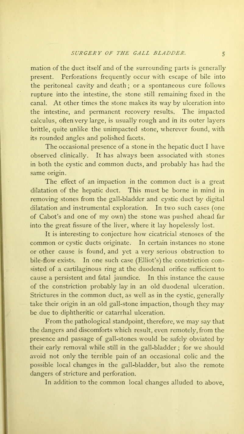 mation of the duct itself and of the surrounding parts is generally present. Perforations frequently occur with escape of bile into the peritoneal cavity and death; or a spontaneous cure follows rupture into the intestine, the stone still remaining fixed in the canal. At other times the stone makes its way by ulceration into the intestine, and permanent recovery results. The impacted calculus, often very large, is usually rough and in its outer layers brittle, quite unlike the unimpacted stone, wherever found, with its rounded angles and polished facets. The occasional presence of a stone in the hepatic duct I have observed clinically. It has always been associated with stones in both the cystic and common ducts, and probably has had the same origin. The effect of an impaction in the common duct is a great dilatation of the hepatic duct. This must be borne in mind in removing stones from the gall-bladder and cystic duct by digital dilatation and instrumental exploration. In two such cases (one of Cabot’s and one of my own) the stone was pushed ahead far into the great fissure of the liver, where it lay hopelessly lost. It is interesting to conjecture how cicatricial stenoses of the common or cystic ducts originate. In certain instances no stone or other cause is found, and yet a very serious obstruction to bile-flow exists. In one such case (Elliot’s) the constriction con- sisted of a cartilaginous ring at the duodenal orifice sufficient to cause a persistent and fatal jaundice. In this instance the cause of the constriction probably lay in an old duodenal ulceration. Strictures in the common duct, as well as in the cystic, generally take their origin in an old gall-stone impaction, though they may be due to diphtheritic or catarrhal ulceration. From the pathological standpoint, therefore, we may say that the dangers and discomforts which result, even remotely, from the presence and passage of gall-stones would be safely obviated by their early removal while still in the gall-bladder ; for we should avoid not only the terrible pain of an occasional colic and the possible local changes in the gall-bladder, but also the remote dangers of stricture and perforation. In addition to the common local changes alluded to above,