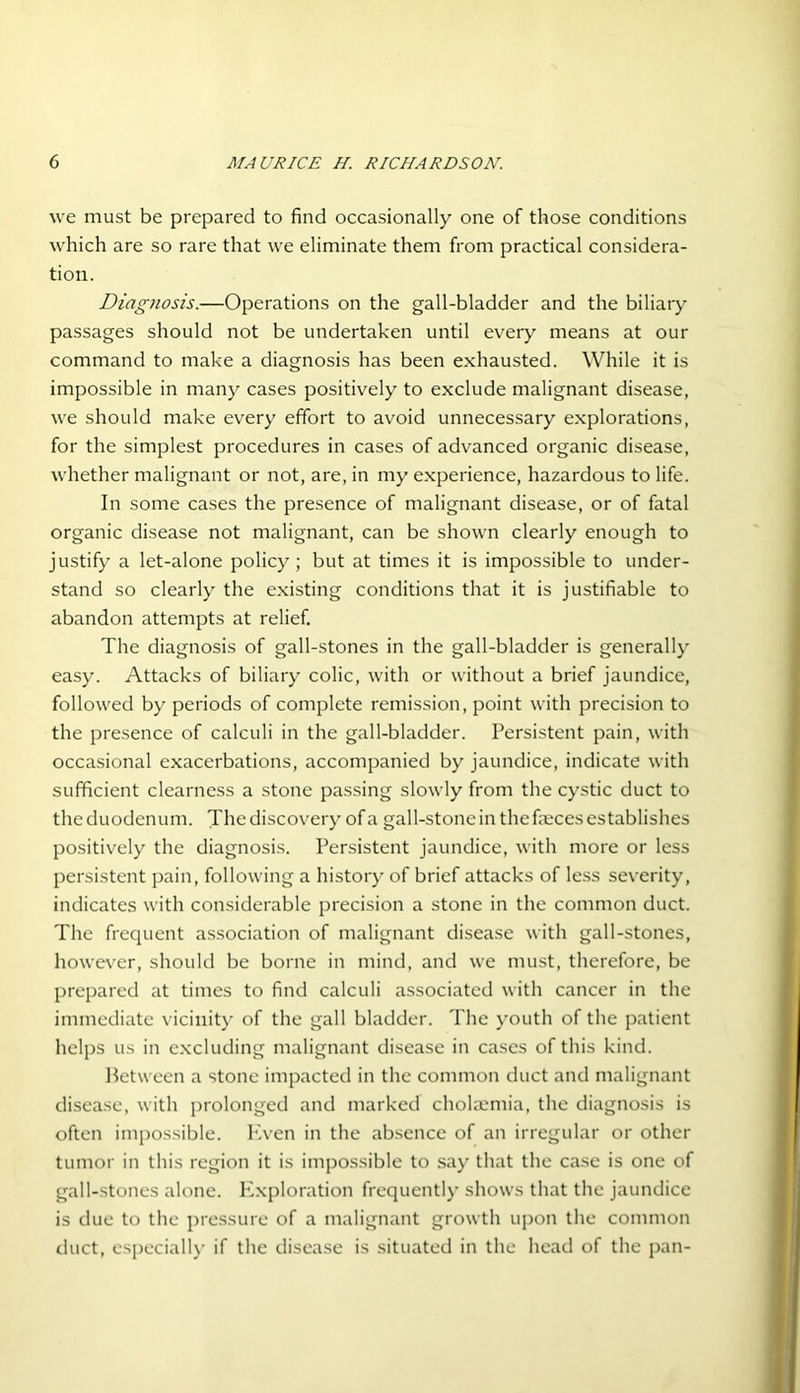 we must be prepared to find occasionally one of those conditions which are so rare that we eliminate them from practical considera- tion. Diagnosis.—Operations on the gall-bladder and the biliary passages should not be undertaken until every means at our command to make a diagnosis has been exhausted. While it is impossible in many cases positively to exclude malignant disease, we should make every effort to avoid unnecessary explorations, for the simplest procedures in cases of advanced organic disease, whether malignant or not, are, in my experience, hazardous to life. In some cases the presence of malignant disease, or of fatal organic disease not malignant, can be shown clearly enough to justify a let-alone policy; but at times it is impossible to under- stand so clearly the existing conditions that it is justifiable to abandon attempts at relief. The diagnosis of gall-stones in the gall-bladder is generally easy. Attacks of biliary colic, with or without a brief jaundice, followed by periods of complete remission, point with precision to the presence of calculi in the gall-bladder. Persistent pain, with occasional exacerbations, accompanied by jaundice, indicate with sufficient clearness a stone passing slowly from the cystic duct to theduodenum. Thediscovery ofa gall-stonein thefmcesestablishes positively the diagnosis. Persistent jaundice, with more or less persistent pain, following a history of brief attacks of less severity, indicates with considerable precision a stone in the common duct. The frequent association of malignant disease with gall-stones, however, should be borne in mind, and we must, therefore, be prepared at times to find calculi associated with cancer in the immediate vicinity of the gall bladder. The youth of the patient helps us in excluding malignant disease in cases of this kind. Between a stone impacted in the common duct and malignant disease, with prolonged and marked cholaemia, the diagnosis is often impossible. Even in the absence of an irregular or other tumor in this region it is impossible to say that the case is one of gall-stones alone. Exploration frequently shows that the jaundice is due to the pressure of a malignant growth upon the common duct, especially if the disease is situated in the head of the pan-