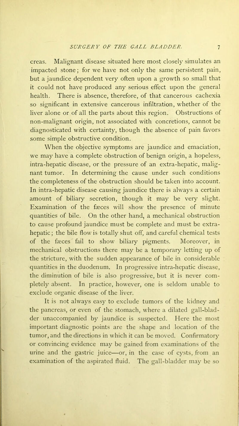 creas. Malignant disease situated here most closely simulates an impacted stone; for we have not only the same persistent pain, but a jaundice dependent very often upon a growth so small that it could not have produced any serious effect upon the general health. There is absence, therefore, of that cancerous cachexia so significant in extensive cancerous infiltration, whether of the liver alone or of all the parts about this region. Obstructions of non-malignant origin, not associated with concretions, cannot be diagnosticated with certainty, though the absence of pain favors some simple obstructive condition. When the objective symptoms are jaundice and emaciation, we may have a complete obstruction of benign origin, a hopeless, intra-hepatic disease, or the pressure of an extra-hepatic, malig- nant tumor. In determining the cause under such conditions the completeness of the obstruction should be taken into account. In intra-hepatic disease causing jaundice there is always a certain amount of biliary secretion, though it may be very slight. Examination of the faeces will show the presence of minute quantities of bile. On the other hand, a mechanical obstruction to cause profound jaundice must be complete and must be extra- hepatic ; the bile flow is totally shut off, and careful chemical tests of the faeces fail to show biliary pigments. Moreover, in mechanical obstructions there may be a temporary letting up of the stricture, with the sudden appearance of bile in considerable quantities in the duodenum. In progressive intra-hepatic disease, the diminution of bile is also progressive, but it is never com- pletely absent. In practice, however, one is seldom unable to exclude organic disease of the liver. It is not always easy to exclude tumors of the kidney and the pancreas, or even of the stomach, where a dilated gall-blad- der unaccompanied by jaundice is suspected. Here the most important diagnostic points are the shape and location of the tumor, and the directions in which it can be moved. Confirmatory or convincing evidence may be gained from examinations of the urine and the gastric juice—or, in the case of cysts, from an examination of the aspirated fluid. The gall-bladder may be so