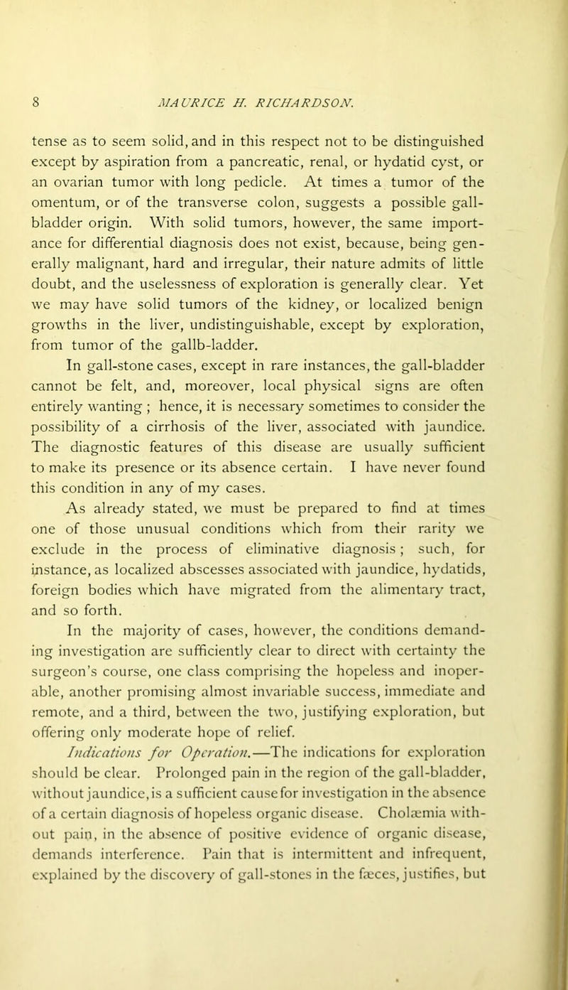 tense as to seem solid, and in this respect not to be distinguished except by aspiration from a pancreatic, renal, or hydatid cyst, or an ovarian tumor with long pedicle. At times a tumor of the omentum, or of the transverse colon, suggests a possible gall- bladder origin. With solid tumors, however, the same import- ance for differential diagnosis does not exist, because, being gen- erally malignant, hard and irregular, their nature admits of little doubt, and the uselessness of exploration is generally clear. Yet we may have solid tumors of the kidney, or localized benign growths in the liver, undistinguishable, except by exploration, from tumor of the gallb-ladder. In gall-stone cases, except in rare instances, the gall-bladder cannot be felt, and, moreover, local physical signs are often entirely wanting ; hence, it is necessary sometimes to consider the possibility of a cirrhosis of the liver, associated with jaundice. The diagnostic features of this disease are usually sufficient to make its presence or its absence certain. I have never found this condition in any of my cases. As already stated, we must be prepared to find at times one of those unusual conditions which from their rarity we exclude in the process of eliminative diagnosis; such, for instance, as localized abscesses associated with jaundice, hydatids, foreign bodies which have migrated from the alimentary tract, and so forth. In the majority of cases, however, the conditions demand- ing investigation are sufficiently clear to direct with certainty the surgeon’s course, one class comprising the hopeless and inoper- able, another promising almost invariable success, immediate and remote, and a third, between the two, justifying exploration, but offering only moderate hope of relief. Indications for Operation.—The indications for exploration should be clear. Prolonged pain in the region of the gall-bladder, without jaundice, is a sufficient cause for investigation in the absence of a certain diagnosis of hopeless organic disease. Cholamiia with- out pain, in the absence of positive evidence of organic disease, demands interference. Pain that is intermittent and infrequent, explained by the discovery of gall-stones in the faeces, justifies, but