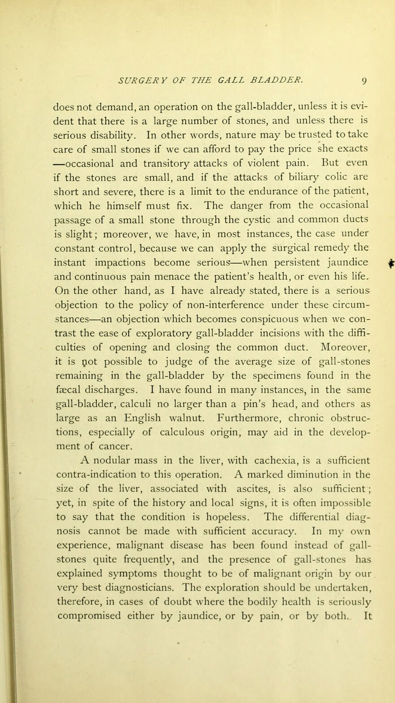 does not demand, an operation on the gall-bladder, unless it is evi- dent that there is a large number of stones, and unless there is serious disability. In other words, nature may be trusted to take care of small stones if we can afford to pay the price she exacts —occasional and transitory attacks of violent pain. But even if the stones are small, and if the attacks of biliary colic are short and severe, there is a limit to the endurance of the patient, which he himself must fix. The danger from the occasional passage of a small stone through the cystic and common ducts is slight; moreover, we have, in most instances, the case under constant control, because we can apply the surgical remedy the instant impactions become serious—when persistent jaundice and continuous pain menace the patient’s health, or even his life. On the other hand, as I have already stated, there is a serious objection to the policy of non-interference under these circum- stances—an objection which becomes conspicuous when we con- trast the ease of exploratory gall-bladder incisions with the diffi- culties of opening and closing the common duct. Moreover, it is pot possible to judge of the average size of gall-stones remaining in the gall-bladder by the specimens found in the faecal discharges. I have found in many instances, in the same gall-bladder, calculi no larger than a pin’s head, and others as large as an English walnut. Furthermore, chronic obstruc- tions, especially of calculous origin, may aid in the develop- ment of cancer. A nodular mass in the liver, with cachexia, is a sufficient contra-indication to this operation. A marked diminution in the size of the liver, associated with ascites, is also sufficient; yet, in spite of the history and local signs, it is often impossible to say that the condition is hopeless. The differential diag- nosis cannot be made with sufficient accuracy. In my own experience, malignant disease has been found instead of gall- stones quite frequently, and the presence of gall-stones has explained symptoms thought to be of malignant origin by our very best diagnosticians. The exploration should be undertaken, therefore, in cases of doubt where the bodily health is seriously compromised either by jaundice, or by pain, or by both. It