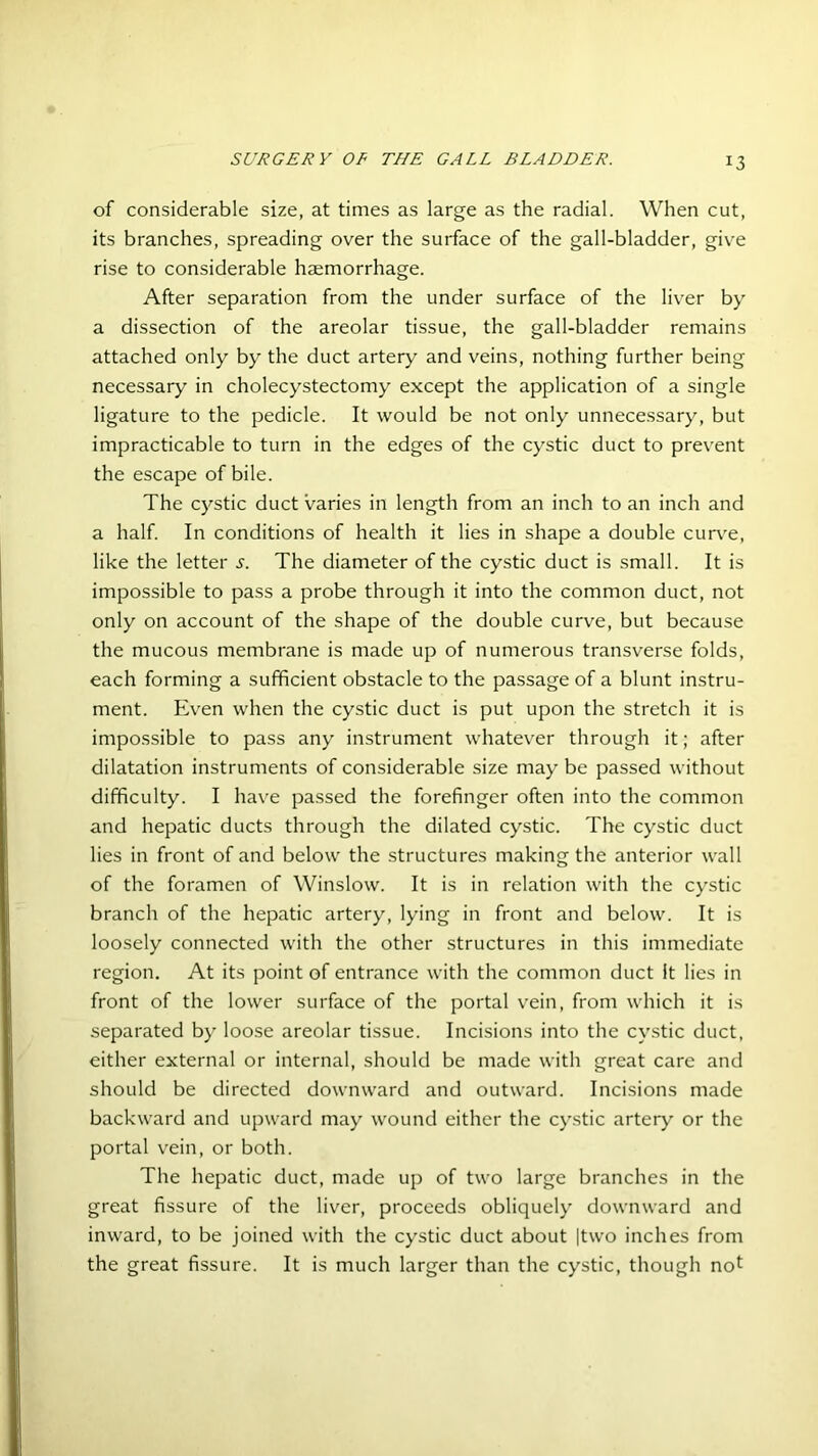 *3 of considerable size, at times as large as the radial. When cut, its branches, spreading over the surface of the gall-bladder, give rise to considerable haemorrhage. After separation from the under surface of the liver by a dissection of the areolar tissue, the gall-bladder remains attached only by the duct artery and veins, nothing further being necessary in cholecystectomy except the application of a single ligature to the pedicle. It would be not only unnecessary, but impracticable to turn in the edges of the cystic duct to prevent the escape of bile. The cystic duct varies in length from an inch to an inch and a half. In conditions of health it lies in shape a double curve, like the letter s. The diameter of the cystic duct is small. It is impossible to pass a probe through it into the common duct, not only on account of the shape of the double curve, but because the mucous membrane is made up of numerous transverse folds, each forming a sufficient obstacle to the passage of a blunt instru- ment. Even when the cystic duct is put upon the stretch it is impossible to pass any instrument whatever through it; after dilatation instruments of considerable size may be passed without difficulty. I have passed the forefinger often into the common and hepatic ducts through the dilated cystic. The cystic duct lies in front of and below the structures making the anterior wall of the foramen of Winslow. It is in relation with the cystic branch of the hepatic artery, lying in front and below. It is loosely connected with the other structures in this immediate region. At its point of entrance with the common duct it lies in front of the lower surface of the portal vein, from which it is separated by loose areolar tissue. Incisions into the cystic duct, either external or internal, should be made with great care and should be directed downward and outward. Incisions made backward and upward may wound either the cystic artery or the portal vein, or both. The hepatic duct, made up of two large branches in the great fissure of the liver, proceeds obliquely downward and inward, to be joined with the cystic duct about |two inches from the great fissure. It is much larger than the cystic, though no!
