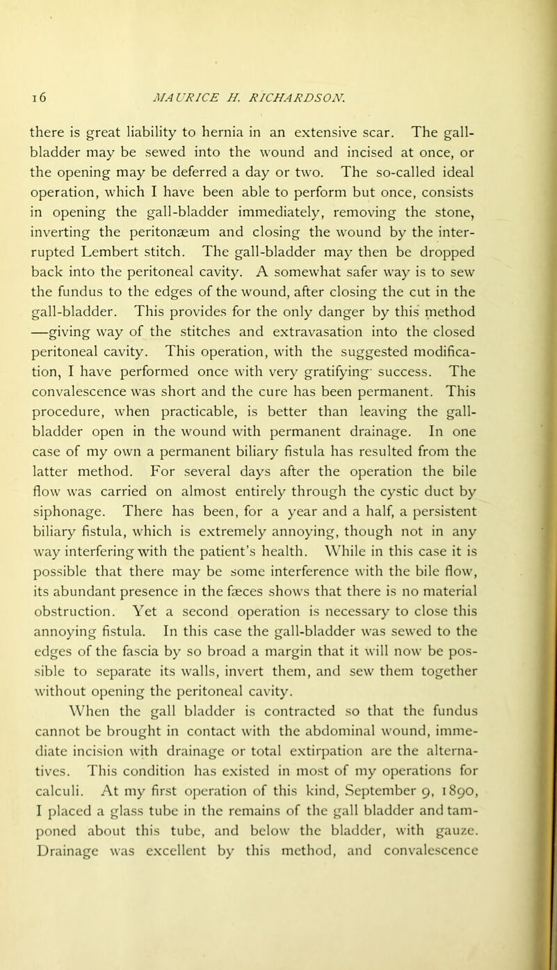 there is great liability to hernia in an extensive scar. The gall- bladder may be sewed into the wound and incised at once, or the opening may be deferred a day or two. The so-called ideal operation, which I have been able to perform but once, consists in opening the gall-bladder immediately, removing the stone, inverting the peritonaeum and closing the wound by the inter- rupted Lembert stitch. The gall-bladder may then be dropped back into the peritoneal cavity. A somewhat safer way is to sew the fundus to the edges of the wound, after closing the cut in the gall-bladder. This provides for the only danger by this method —giving way of the stitches and extravasation into the closed peritoneal cavity. This operation, with the suggested modifica- tion, I have performed once with very gratifying' success. The convalescence was short and the cure has been permanent. This procedure, when practicable, is better than leaving the gall- bladder open in the wound with permanent drainage. In one case of my own a permanent biliary fistula has resulted from the latter method. For several days after the operation the bile flow was carried on almost entirely through the cystic duct by siphonage. There has been, for a year and a half, a persistent biliary fistula, which is extremely annoying, though not in any way interfering with the patient’s health. While in this case it is possible that there may be some interference with the bile flow, its abundant presence in the feces shows that there is no material obstruction. Yet a second operation is necessary to close this annoying fistula. In this case the gall-bladder was sewed to the edges of the fascia by so broad a margin that it will now be pos- sible to separate its walls, invert them, and sew them together without opening the peritoneal cavity. When the gall bladder is contracted so that the fundus cannot be brought in contact with the abdominal wound, imme- diate incision with drainage or total extirpation are the alterna- tives. This condition has existed in most of my operations for calculi. At my first operation of this kind, September 9, 1890, I placed a glass tube in the remains of the gall bladder and tam- poned about this tube, and below the bladder, with gauze. Drainage was excellent by this method, and convalescence