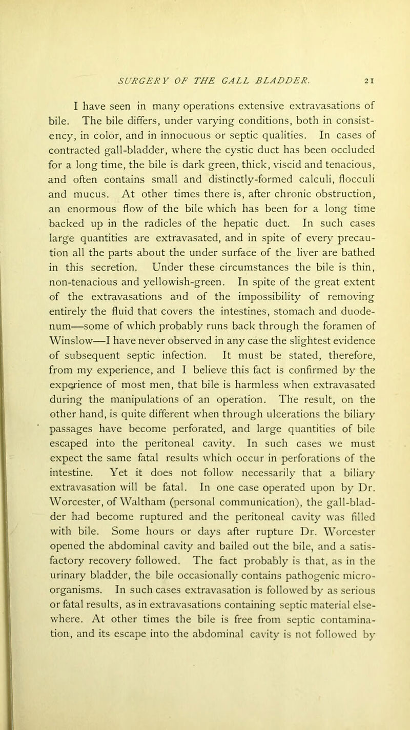 I have seen in many operations extensive extravasations of bile. The bile differs, under varying conditions, both in consist- ency, in color, and in innocuous or septic qualities. In cases of contracted gall-bladder, where the cystic duct has been occluded for a long time, the bile is dark green, thick, viscid and tenacious, and often contains small and distinctly-formed calculi, flocculi and mucus. At other times there is, after chronic obstruction, an enormous flow of the bile which has been for a long time backed up in the radicles of the hepatic duct. In such cases large quantities are extravasated, and in spite of every precau- tion all the parts about the under surface of the liver are bathed in this secretion. Under these circumstances the bile is thin, non-tenacious and yellowish-green. In spite of the great extent of the extravasations and of the impossibility of removing entirely the fluid that covers the intestines, stomach and duode- num—some of which probably runs back through the foramen of Winslow—I have never observed in any case the slightest evidence of subsequent septic infection. It must be stated, therefore, from my experience, and I believe this fact is confirmed by the experience of most men, that bile is harmless when extravasated during the manipulations of an operation. The result, on the other hand, is quite different when through ulcerations the biliary passages have become perforated, and large quantities of bile escaped into the peritoneal cavity. In such cases we must expect the same fatal results which occur in perforations of the intestine. Yet it does not follow necessarily that a biliary extravasation will be fatal. In one case operated upon by Dr. Worcester, of Waltham (personal communication), the gall-blad- der had become ruptured and the peritoneal cavity was filled with bile. Some hours or days after rupture Dr. Worcester opened the abdominal cavity and bailed out the bile, and a satis- factory recovery followed. The fact probably is that, as in the urinary bladder, the bile occasionally contains pathogenic micro- organisms. In such cases extravasation is followed by as serious or fatal results, as in extravasations containing septic material else- where. At other times the bile is free from septic contamina- tion, and its escape into the abdominal cavity is not followed by
