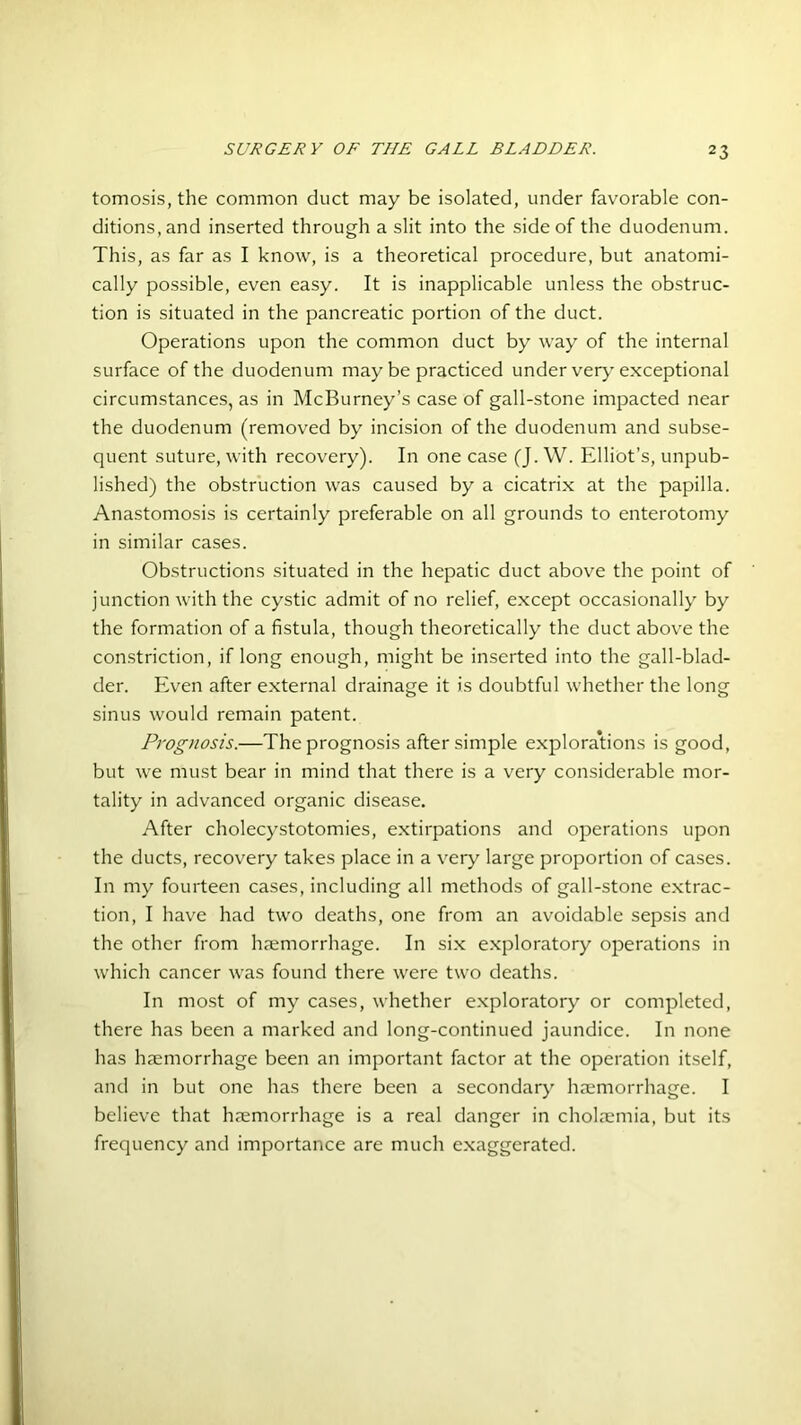tomosis, the common duct may be isolated, under favorable con- ditions, and inserted through a slit into the side of the duodenum. This, as far as I know, is a theoretical procedure, but anatomi- cally possible, even easy. It is inapplicable unless the obstruc- tion is situated in the pancreatic portion of the duct. Operations upon the common duct by way of the internal surface of the duodenum maybe practiced under very exceptional circumstances, as in McBurney’s case of gall-stone impacted near the duodenum (removed by incision of the duodenum and subse- quent suture, with recovery). In one case (J. W. Elliot’s, unpub- lished) the obstruction was caused by a cicatrix at the papilla. Anastomosis is certainly preferable on all grounds to enterotomy in similar cases. Obstructions situated in the hepatic duct above the point of junction with the cystic admit of no relief, except occasionally by the formation of a fistula, though theoretically the duct above the constriction, if long enough, might be inserted into the gall-blad- der. Even after external drainage it is doubtful whether the long sinus would remain patent. Prognosis.—The prognosis after simple explorations is good, but we must bear in mind that there is a very considerable mor- tality in advanced organic disease. After cholecystotomies, extirpations and operations upon the ducts, recovery takes place in a very large proportion of cases. In my fourteen cases, including all methods of gall-stone extrac- tion, I have had two deaths, one from an avoidable sepsis and the other from haemorrhage. In six exploratory operations in which cancer was found there were two deaths. In most of my cases, whether exploratory or completed, there has been a marked and long-continued jaundice. In none has haemorrhage been an important factor at the operation itself, and in but one has there been a secondary haemorrhage. I believe that haemorrhage is a real danger in cholaemia, but its frequency and importance are much exaggerated.