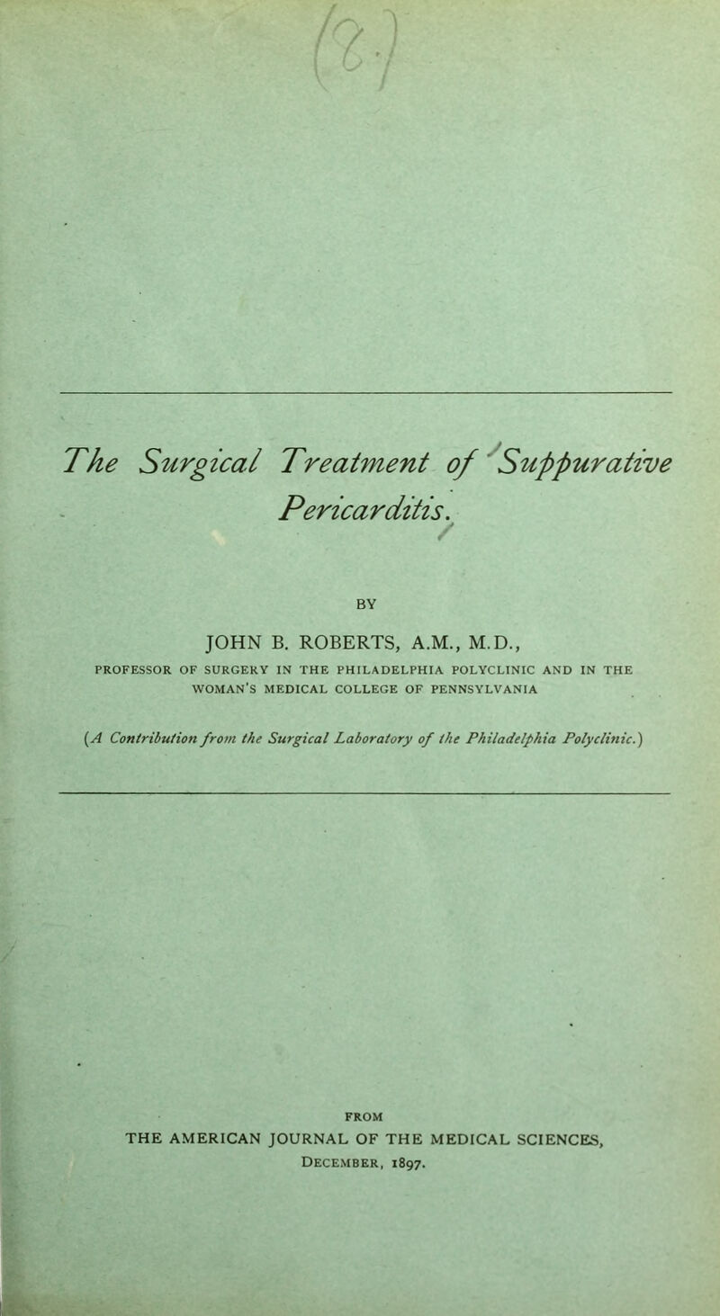 The Surgical Treatment of Suppurative Pericarditis. BY JOHN B. ROBERTS, A.M., M.D., PROFESSOR OF SURGERY IN THE PHILADELPHIA POLYCLINIC AND IN THE WOMAN'S MEDICAL COLLEGE OF PENNSYLVANIA (A Contribution from the Surgical Laboratory of the Philadelphia Polyclinic.') FROM THE AMERICAN JOURNAL OF THE MEDICAL SCIENCES, December, 1897.