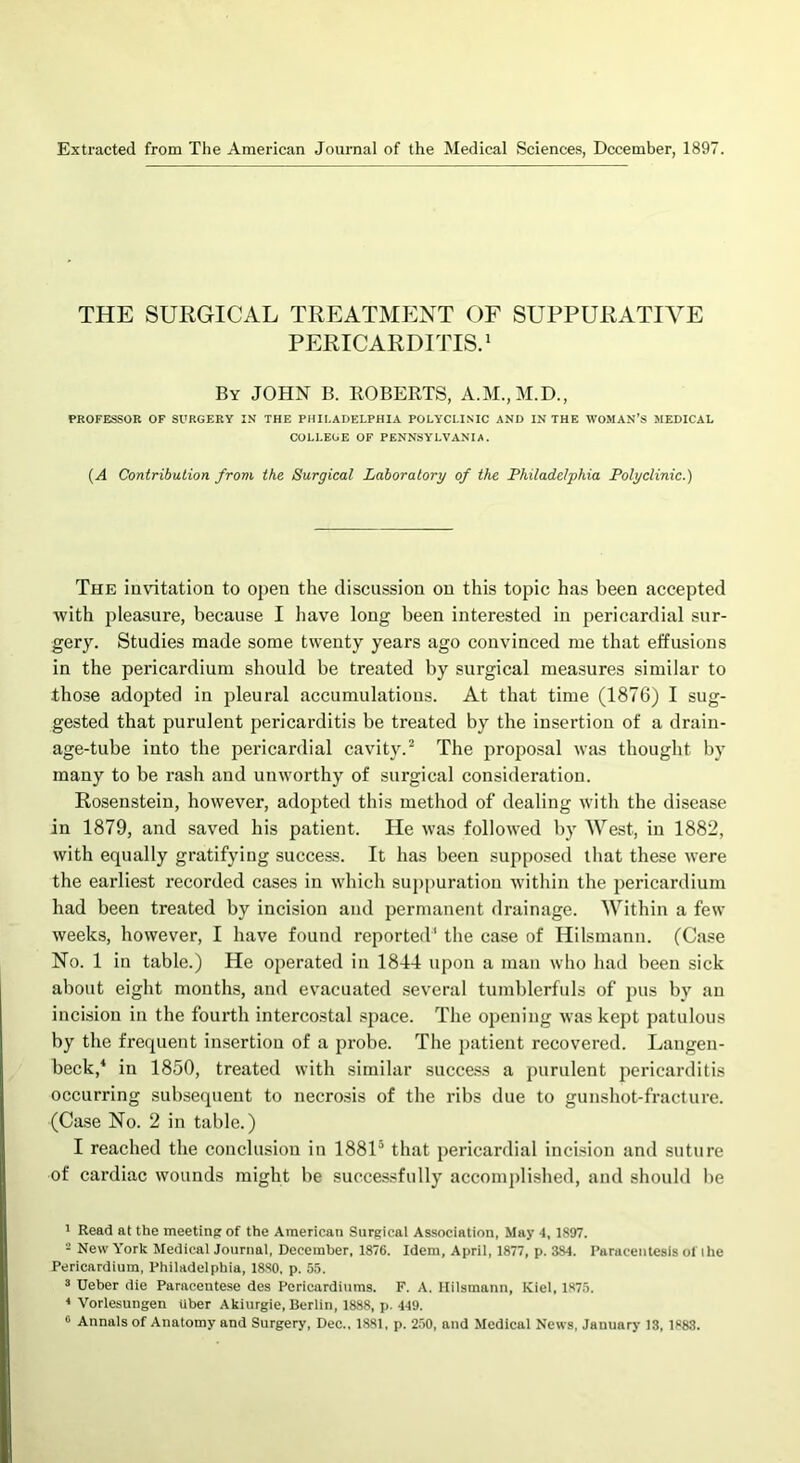 Extracted from The American Journal of the Medical Sciences, December, 1897. THE SURGICAL TREATMENT OF SUPPURATIVE PERICARDITIS.1 By JOHN B. ROBERTS, A.M.,M.D., PROFESSOR OF SURGERY IN THE PHILADELPHIA POLYCLINIC AND IN THE WOMAN’S MEDICAL COLLEGE OF PENNSYLVANIA. (A Contribution from the Surgical Laboratory of the Philadelphia Polyclinic.) The invitation to open the discussion on this topic has been accepted with pleasure, because I have long been interested in pericardial sur- gery. Studies made some twenty years ago convinced me that effusions in the pericardium should be treated by surgical measures similar to those adopted in pleural accumulations. At that time (1876) I sug- gested that purulent pericarditis be treated by the insertion of a drain- age-tube into the pericardial cavity.2 3 The proposal was thought by many to be rash and unworthy of surgical consideration. Rosenstein, however, adopted this method of dealing with the disease in 1879, and saved his patient. He was followed by West, in 1882, with equally gratifying success. It has been supposed that these were the earliest recorded cases in which suppuration within the pericardium had been treated by incision and permanent drainage. Within a few weeks, however, I have found reported* the case of Hilsmann. (Case No. 1 in table.) He operated in 1844 upon a man who had been sick about eight months, and evacuated several tumblerfuls of pus by an incision in the fourth intercostal space. The opening was kept patulous by the frequent insertion of a probe. The patient recovered. Langen- beck,4 in 1850, treated with similar success a purulent pericarditis occurring subsequent to necrosis of the ribs due to gunshot-fracture. (Case No. 2 in table.) I reached the conclusion in 18815 that pericardial incision and suture of cardiac wounds might be successfully accomplished, and should be 1 Read at the meeting of the American Surgical Association, May 4, 1897. 2 New York Medical Journal, December, 1876. Idem, April, 1877, p. 384. Paracentesis ol the Pericardium, Philadelphia, 1880, p. 55. 3 Ueber die Paracentese des Pericardiums. F. A. Hilsmann, Kiel, 1875. 4 Vorlesungen iiber Akiurgie, Berlin, 1888, p. 449. c Annals of Anatomy and Surgery, Dec., 1881, p. 250, and Medical News, January 13, 1883.