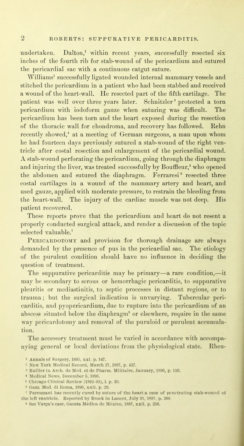 undertaken. Dalton,1 within recent years, successfully resected six inches of the fourth rib for stab-wouud of the pericardium and sutured the pericardial sac with a continuous catgut suture. Williams2 successfully ligated wounded internal mammary vessels and stitched the pericardium in a patient who had been stabbed and received a wound of the heart-wall. He resected part of the fifth cartilage. The patient was well over three years later. Schnitzler3 protected a torn pericardium with iodoform gauze when suturing was difficult. The pericardium has been torn and the heart exposed during the resection of the thoracic wall for chondroma, and recovery has followed. Rehn recently showed,4 at a meeting of German surgeons, a man upon whom he had fourteen days previously sutured a stab-wouml of the right ven- tricle after costal resection and enlargement of the pericardial wound. A stab-wound perforating the pericardium, going through the diaphragm and injuring the liver, was treated successfully by Bouffleur,5 who opened the abdomen and sutured the diaphragm. Ferraresi6 resected three costal cartilages in a wound of the mammary artery and heart, and used gauze, applied with moderate pressure, to restrain the bleeding from the heart-wall. The injury of the cardiac muscle was not deep. His patient recovered. These reports prove that the pericardium and heart do not resent a properly conducted surgical attack, and render a discussion of the topic selected valuable.7 Pericardotomy and provision for thorough drainage are always demanded by the presence of pus in the pericardial sac. The etiology of the purulent condition should have no influence in deciding the question of treatment. The suppurative pericarditis may be primary—a rare condition,—it may be secondary to serous or hemorrhagic pericarditis, to suppurative pleuritis or mediastinitis, to septic processes in distant regions, or to trauma; but the surgical indication is unvarying. Tubercular peri- carditis, and pyopericardium, due to rupture into the pericardium of an abscess situated below the diaphragm8 or elsewhere, require in the same way pericardotomy and removal of the puruloid or purulent accumula- tion. The accessory treatment must be varied in accordance with accompa- nying general or local deviations from the physiological state. Rheu- ' Annals of Surgery, 1895, xxi. p. 147. New York Medical Record. March 27,1897, p. 437. 3 Rullierln Arch, do Med. etde Pharm. Milltaire, January, 1896, p. 110. * Medical News, December 5,1896. » Chicago Clinical Review (1892-93), 1. p. 30. 3 (Jazz. Med. di Roma, 1896, xxii. p. 29. 1 Parrozzanl has recently cured by suture of the heart a case of penetrating stab-wound ot the left ventricle. Reported by Brock in Lancet, July 31. 1897, p. 260. * See Varga's case, Gacela Midloa de Mtfxico, 1887, xxii. p. 256.