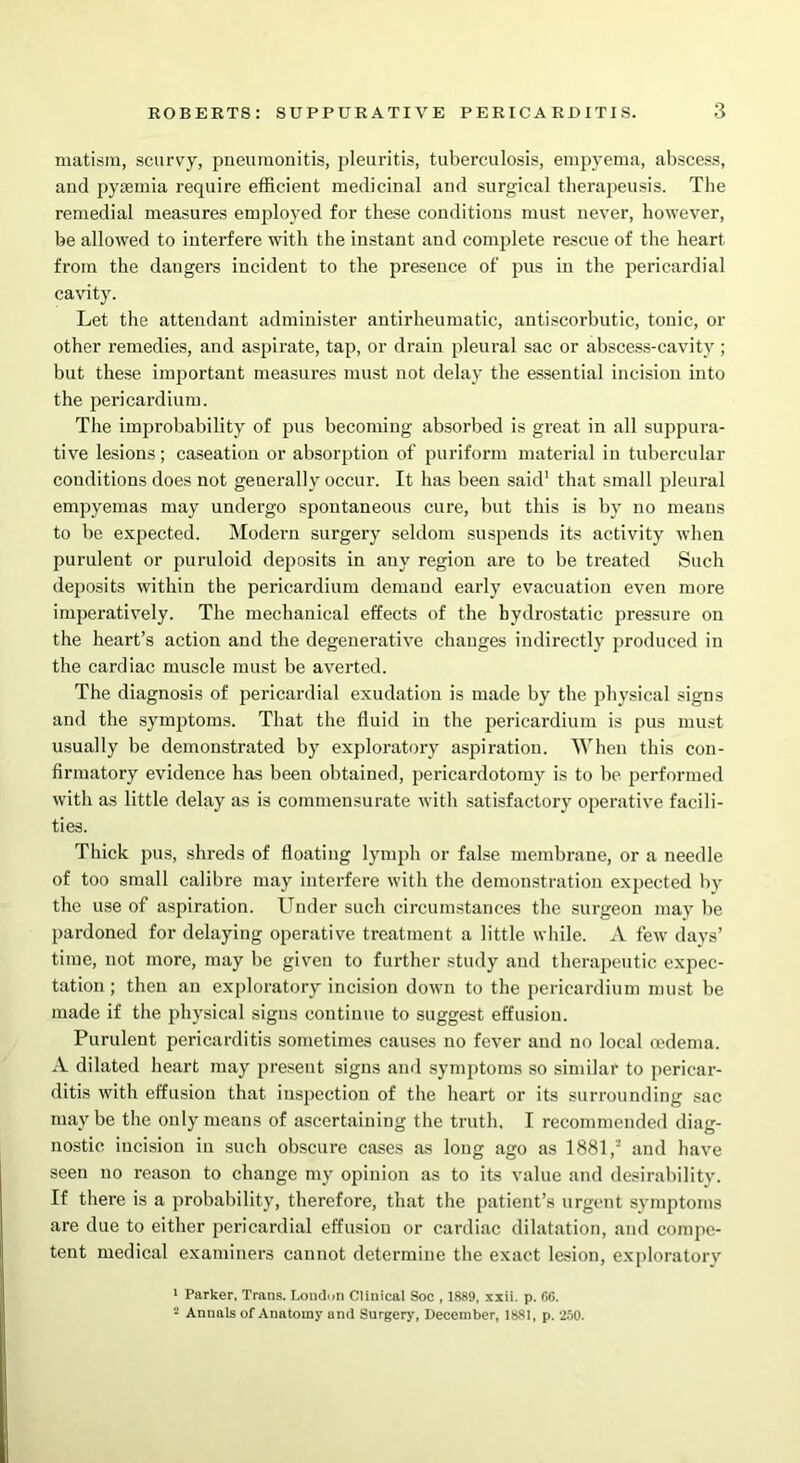 matism, scurvy, pneumonitis, pleuritis, tuberculosis, empyema, abscess, and pyaemia require efficient medicinal and surgical therapeusis. The remedial measures employed for these conditions must never, however, be allowed to interfere with the instant and complete rescue of the heart from the dangers incident to the presence of pus in the pericardial cavity. Let the attendant administer antirheumatic, antiscorbutic, tonic, or other remedies, and aspirate, tap, or drain pleural sac or abscess-cavity ; but these important measures must not delay the essential incision into the pericardium. The improbability of pus becoming absorbed is great in all suppura- tive lesions; caseation or absorption of puriform material in tubercular conditions does not generally occur. It has been said1 that small pleural empyemas may undergo spontaneous cure, but this is by no means to be expected. Modern surgery seldom suspends its activity when purulent or puruloid deposits in any region are to be treated Such deposits within the pericardium demand early evacuation even more imperatively. The mechanical effects of the hydrostatic pressure on the heart’s action and the degenerative changes indirectly produced in the cardiac muscle must be averted. The diagnosis of pericardial exudation is made by the physical signs and the symptoms. That the fluid in the pericardium is pus must usually be demonstrated by exploratory aspiration. 'When this con- firmatory evidence has been obtained, pericardotomy is to be performed with as little delay as is commensurate with satisfactory operative facili- ties. Thick pus, shreds of floating lymph or false membrane, or a needle of too small calibre may interfere with the demonstration expected by the use of aspiration. Under such circumstances the surgeon may be pardoned for delaying operative treatment a little while. A few days’ time, not more, may be given to further study and therapeutic expec- tation; then an exploratory incision down to the pericardium must be made if the physical signs continue to suggest effusion. Purulent pericarditis sometimes causes no fever and no local oedema. A dilated heart may present signs and symptoms so similar to pericar- ditis with effusion that inspection of the heart or its surrounding sac maybe the only means of ascertaining the truth. I recommended diag- nostic incision in such obscure cases as long ago as 1881, and have seen no reason to change my opinion as to its value and desirability. If there is a probability, therefore, that the patient’s urgent symptoms are due to either pericardial effusion or cardiac dilatation, and compe- tent medical examiners cannot determine the exact lesion, exploratory 1 Parker, Trans. London Clinical Soc , 1889, xxii. p. 66. - Annals of Anatomy and Surgery, December, 1881, p. 250.