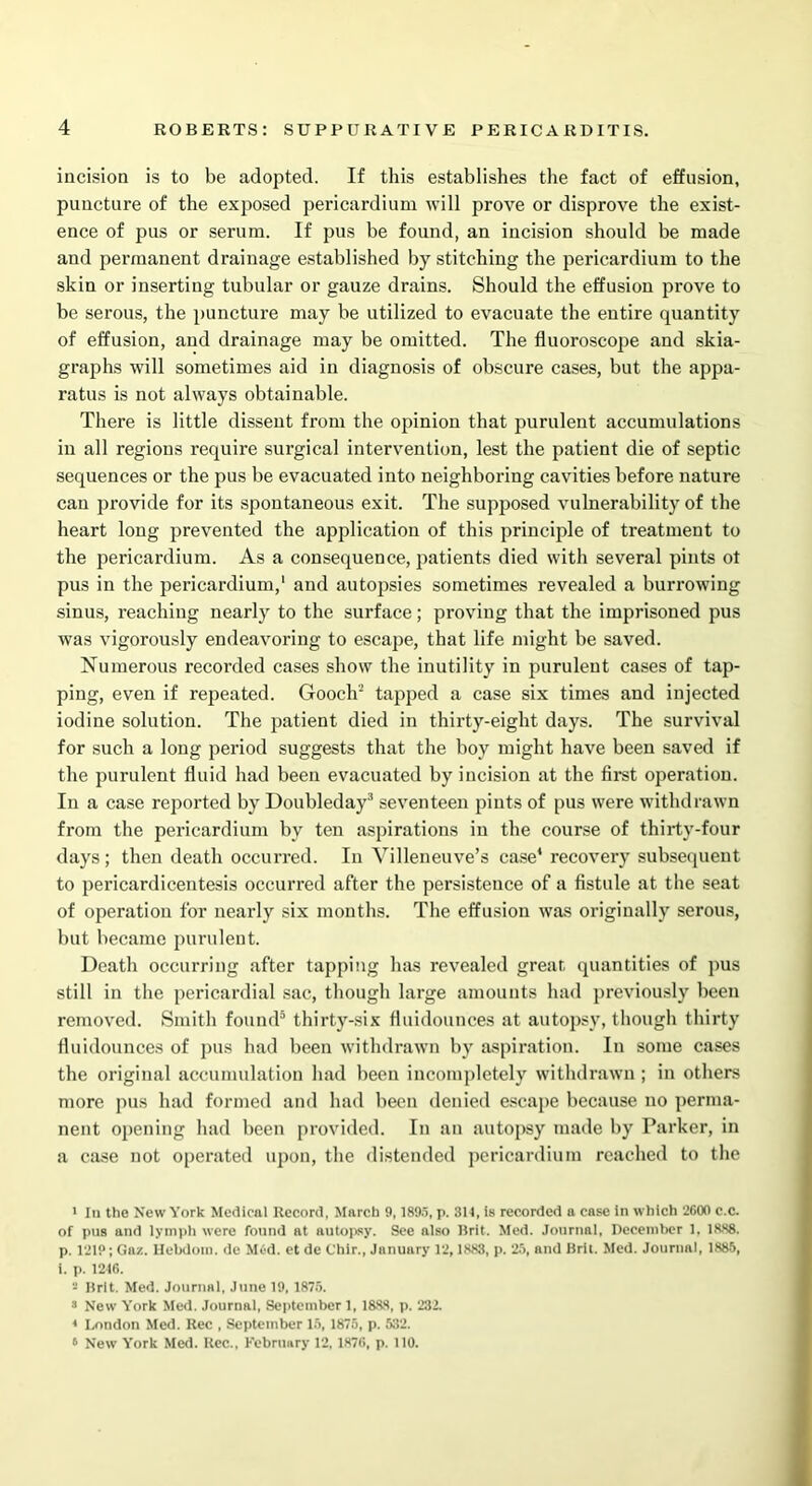 incision is to be adopted. If this establishes the fact of effusion, puncture of the exposed pericardium will prove or disprove the exist- ence of pus or serum. If pus be found, an incision should be made and permanent drainage established by stitching the pericardium to the skin or inserting tubular or gauze drains. Should the effusion prove to be serous, the puncture may be utilized to evacuate the entire quantity of effusion, and drainage may be omitted. The fluoroscope and skia- graphs will sometimes aid in diagnosis of obscure cases, but the appa- ratus is not always obtainable. There is little dissent from the opinion that purulent accumulations in all regions require surgical intervention, lest the patient die of septic sequences or the pus be evacuated into neighboring cavities before nature can provide for its spontaneous exit. The supposed vulnerability of the heart long prevented the application of this principle of treatment to the pericardium. As a consequence, patients died with several pints ot pus in the pericardium,1 and autopsies sometimes revealed a burrowing sinus, reaching nearly to the surface; proving that the imprisoned pus was vigorously endeavoring to escape, that life might be saved. Numerous recorded cases show the inutility in purulent cases of tap- ping, even if repeated. Gooch2 tapped a case six times and injected iodine solution. The patient died in thirty-eight days. The survival for such a long period suggests that the boy might have been saved if the purulent fluid had been evacuated by incision at the first operation. In a case reported by Doubleday3 * seventeen pints of pus were withdrawn from the pericardium by ten aspirations in the course of thirty-four days; then death occurred. In Villeneuve’s case* recovery subsequent to pericardicentesis occurred after the persistence of a fistule at the seat of operation for nearly six months. The effusion was originally serous, but became purulent. Death occurring after tapping has revealed great, quantities of pus still in the pericardial sac, though large amounts had previously been removed. Smith found5 thirty-six fluidounces at autopsy, though thirty fluidounces of pus had been withdrawn by aspiration. In some cases the original accumulation had been incompletely withdrawn ; in others more pus had formed and had been denied escape because no perma- nent opening had been provided. In an autopsy made by Parker, in a case not operated upon, the distended pericardium reached to the 1 In the New York Medical Record, March 9,1895, p. 814, is recorded a case in which 2600 c.c. of pus and lymph were found at autopsy. See also Brit. Med. Journal, December 1. 1888. p. 1219; Gaz. Hebdoia. de Mud. et de C'hir., January 12,1888, p. 25, and Bril. Med. Journal, 1885, i. p. 1246. Brit. Med. Journal, June 19, 1875. 3 New York Med. Journal, September 1, 1888, p. 232. « London Med. Rec , September 15, 1875, p. 532. 6 New York Med. Itec., February 12, 1876, p. 110.