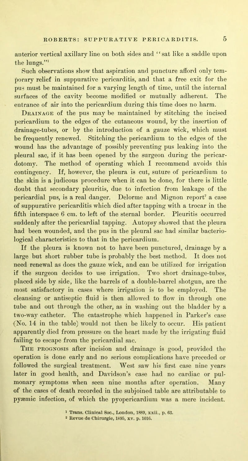 anterior vertical axillary line on both sides and “sat like a saddle upon the lungs.”1 2 Such observations show that aspiration and puncture afford only tem- porary relief in suppurative pericarditis, and that a free exit for the pus must be maintained for a varying length of time, until the internal surfaces of the cavity become modified or mutually adherent. The eutrance of air into the pericardium during this time does no harm. Drainage of the pus may be maintained by stitching the incised pericardium to the edges of the cutaneous wound, by the insertion of drainage-tubes, or by the introduction of a gauze wick, which must be frequently renewed. Stitching the pericardium to the edges of the wound has the advantage of possibly preventing pus leaking into the pleural sac, if it has been opened by the surgeon during the pericar- dotomy. The method of operating which I recommend avoids this contingency. If, however, the pleura is cut, suture of pericardium to the skin is a judicous procedure when it can be done, for there is little doubt that secondary pleuritis, due to infection from leakage of the pericardial pus, is a real danger. Delorme and Mignon report' a case of suppurative pericarditis which died after tapping with a trocar in the fifth interspace 6 cm. to left of the sternal border. Pleuritis occurred suddenly after the pericardial tapping. Autopsy showed that the pleura had been wounded, and the pus in the pleural sac had similar bacterio- logical characteristics to that in the pericardium. If the pleura is known not to have been punctured, drainage by a large but short rubber tube is probably the best method. It does not need renewal as does the gauze wick, and can be utilized for irrigation if the surgeon decides to use irrigation. Two short drainage-tubes, placed side by side, like the barrels of a double-barrel shotgun, are the most satisfactory in cases where irrigation is to be employed. The cleansing or antiseptic fluid is then allowed to flow in through one tube and out through the other, as in washing out the bladder by a two-way catheter. The catastrophe which happened in Parker’s case (No. 14 in the table) would not then be likely to occur. His patient apparently died from pressure on the heart made by the irrigating fluid failing to escape from the pericardial sac. The prognosis after incision and drainage is good, provided the operation is done early and no serious complications have preceded or followed the surgical treatment. West saw his first case nine years later in good health, and Davidson’s case had no cardiac or pul- monary symptoms when seen nine months after operation. Many of the cases of death recorded in the subjoined table are attributable to pyaemic infection, of which the pyopericardium was a mere incident. 1 Trans. Clinical Soc., London, 1889, xxii., p. 63. 2 Revue de Cbirurgie, 1895, xv. p. 101G.