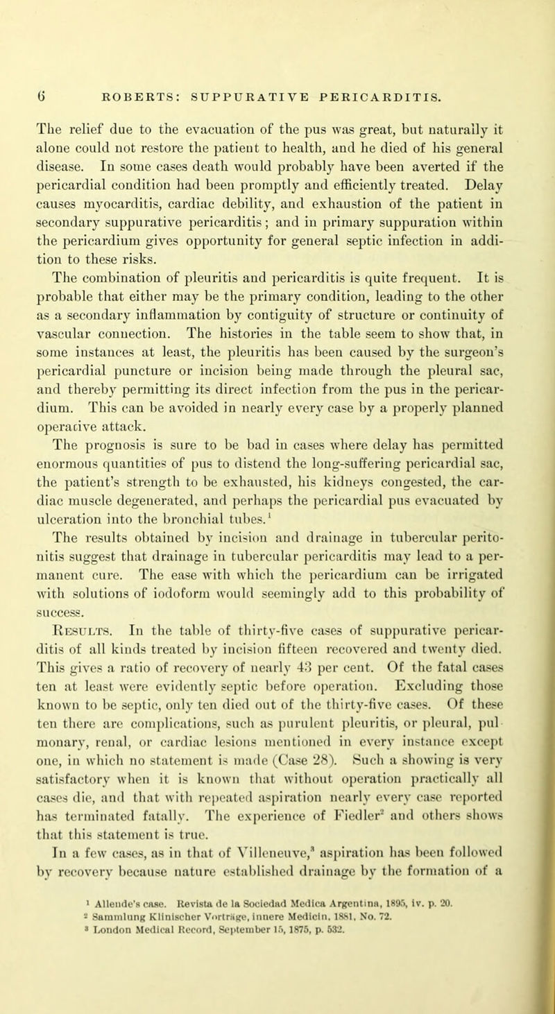The relief due to the evacuation of the pus was great, but naturally it alone could not restore the patient to health, and he died of his general disease. In some cases death would probably have been averted if the pericardial condition had been promptly and efficiently treated. Delay causes myocarditis, cardiac debility, and exhaustion of the patient in secondary suppurative pericarditis; and in primary suppuration within the pericardium gives opportunity for general septic infection in addi- tion to these risks. The combination of pleuritis and pericarditis is quite frequent. It is probable that either may be the primary condition, leading to the other as a secondary inflammation by contiguity of structure or continuity of vascular connection. The histories in the table seem to show that, in some instances at least, the pleuritis has been caused by the surgeon’s pericardial puncture or incision being made through the pleural sac, and thereby permitting its direct infection from the pus in the pericar- dium. This can be avoided in nearly every case by a properly planned operative attack. The prognosis is sure to be bad in cases where delay 1ms permitted enormous quantities of pus to distend the long-suffering pericardial sac, the patient’s strength to be exhausted, his kidneys congested, the car- diac muscle degenerated, and perhaps the pericardial pus evacuated by ulceration into the bronchial tubes.1 The results obtained bv incision and drainage in tubercular perito- nitis suggest that drainage in tubercular pericarditis may lead to a per- manent cure. The ease with which the pericardium can be irrigated with solutions of iodoform would seemingly add to this probability of success. Results. In the table of thirty-five cases of suppurative pericar- ditis of all kinds treated by incision fifteen recovered and twenty died. This gives a ratio of recovery of nearly 43 per cent. Of the fatal cases ten at least were evidently septic before operation. Excluding those known to be septic, only ten died out of the thirty-five cases. Of these ten there are complications, such as purulent pleuritis, or pleural, pul monary, renal, or cardiac lesions mentioned in every instance except one, in which no statement is made (Case 28). Such a showing is very satisfactory when it is known that without operation practically all cases die, and that with repeated aspiration nearly every case reported has terminated fatally. The experience of Fiedler'2 and others shows that this statement is true. In a few cases, as in that of Villeneuve, aspiration has been followed by recovery because nature established drainage by the formation of a 1 Allende’s case. Revista de la Sociedad Medlca Argentina, 1895, iv. p. 20. - Sammlung Klinischer Vnrtriige, innere Medicln. 1881, No. 72.