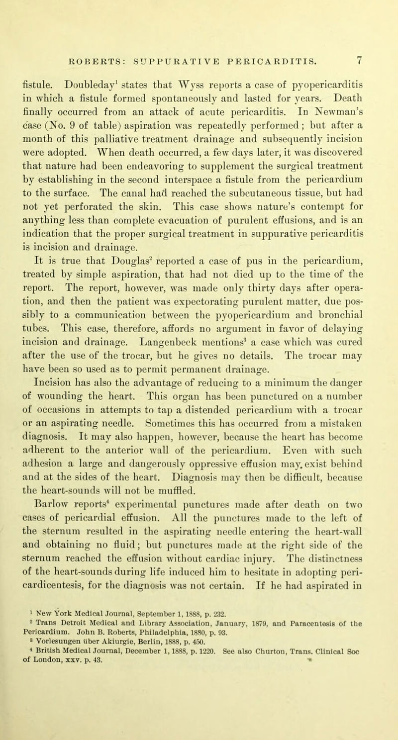 fistule. Doubleday1 states that Wyss reports a case of pyopericarditis in which a fistule formed spontaneously and lasted for years. Death finally occurred from an attack of acute pericarditis. In Newman’s case (No. 9 of table) aspiration was repeatedly performed ; but after a month of this palliative treatment drainage and subsequently incision were adopted. When death occurred, a few days later, it was discovered that nature had been endeavoring to supplement the surgical treatment by establishing in the second interspace a fistule from the pericardium to the surface. The canal had reached the subcutaneous tissue, but had not yet perforated the skin. This case shows nature’s contempt for anything less than complete evacuation of purulent effusions, and is an indication that the proper surgical treatment in suppurative pericarditis is incision and drainage. It is true that Douglas2 reported a case of pus in the pericardium, treated by simple aspiration, that had not died up to the time of the report. The report, however, was made only thirty days after opera- tion, and then the patient was expectorating purulent matter, due pos- sibly to a communication between the pyopericardium and bronchial tubes. This case, therefore, affords no argument in favor of delaying incision and drainage. Langenbeck mentions3 a case which was cured after the use of the trocar, but he gives no details. The trocar may have been so used as to permit permanent drainage. Incision has also the advantage of reducing to a minimum the danger of wounding the heart. This organ has been punctured on a number of occasions in attempts to tap a distended pericardium with a trocar or an aspirating needle. Sometimes this has occurred from a mistaken diagnosis. It may also happen, however, because the heart has become adherent to the anterior wall of the pericardium. Even with such adhesion a large and dangerously oppressive effusion may. exist behind and at the sides of the heart. Diagnosis may then be difficult, because the heart-sounds will not be muffled. Barlow reports4 experimental punctures made after death on two cases of pericardial effusion. All the punctures made to the left of the sternum resulted in the aspirating needle entering the heart-wall and obtaining no fluid ; but punctures made at the right side of the sternum reached the effusion without cardiac injury. The distinctness of the heart-sounds during life induced him to hesitate in adopting peri- cardicentesis, for the diagnosis was not certain. If he had aspirated in ’ New York Medical Journal, September 1,1888, p. 232. 2 Trans Detroit Medical and Library Association, January, 1879, and Paracentesis of the Pericardium. John B. Roberts, Philadelphia, 1880, p. 93. 3 Vorlesungen Uber Akiurgie, Berlin, 1888, p. 450. 1 British Medical Journal, December 1,1888, p. 1220. See also Churton, Trans. Clinical Soc of London, xxv. p. 43.