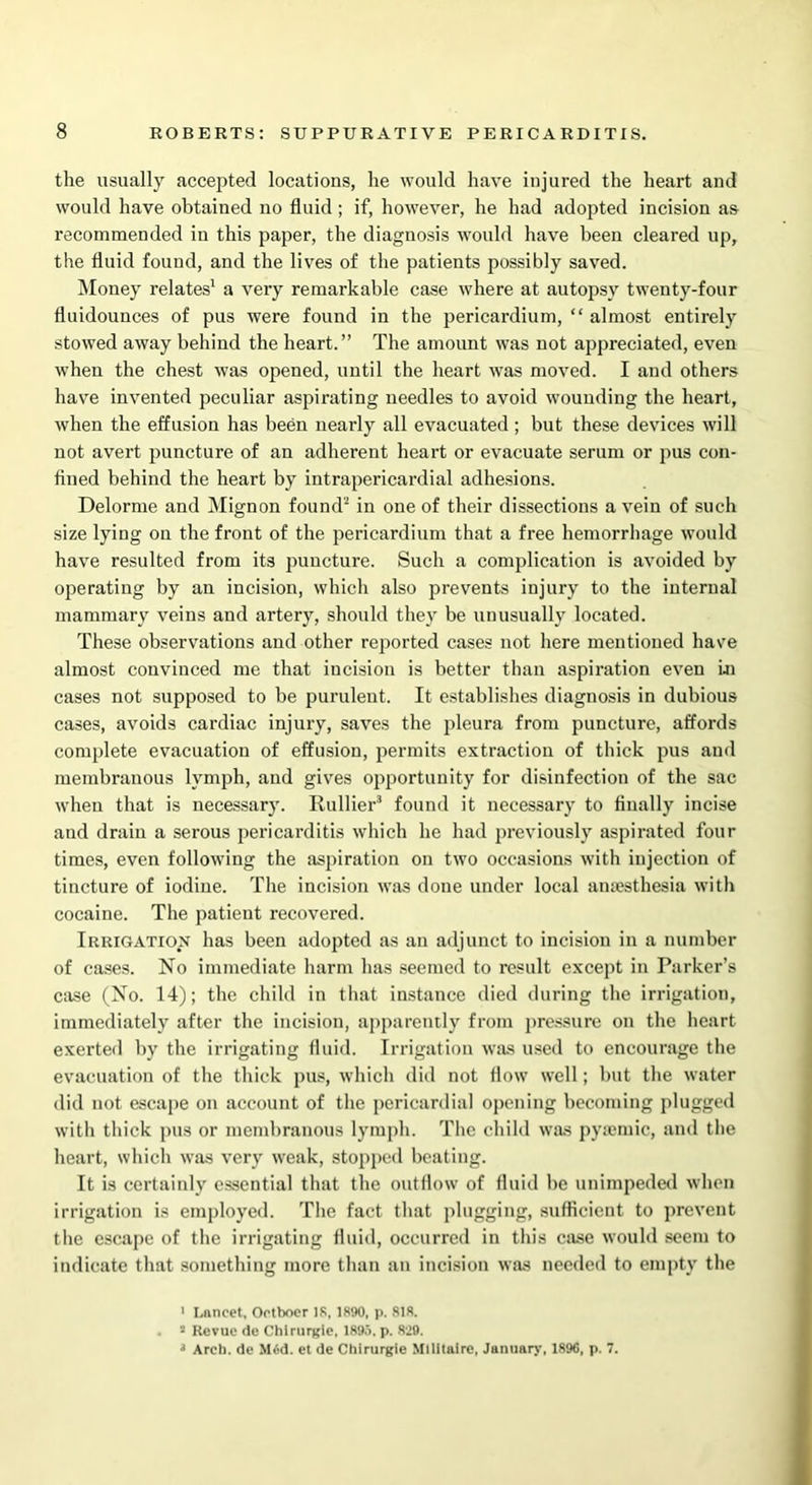 the usually accepted locations, he would have injured the heart and would have obtained no fluid; if, however, he had adopted incision as recommended in this paper, the diagnosis would have been cleared up, the fluid found, and the lives of the patients possibly saved. Money relates1 a very remarkable case where at autopsy twenty-four fluidounces of pus were found in the pericardium, “ almost entirely stowed away behind the heart.” The amount was not appreciated, even when the chest was opened, until the heart was moved. I and others have invented peculiar aspirating needles to avoid wounding the heart, when the effusion has been nearly all evacuated; but these devices will not avert jmncture of an adherent heart or evacuate serum or pus con- fined behind the heart by intrapericardial adhesions. Delorme and Mignon found2 in one of their dissections a vein of such size lying on the front of the pericardium that a free hemorrhage would have resulted from its puncture. Such a complication is avoided by operating by an incision, which also prevents injury to the internal mammary veins and artery, should they be unusually located. These observations and other reported cases not here mentioned have almost convinced me that incision is better than aspiration even in cases not supposed to be purulent. It establishes diagnosis in dubious cases, avoids cardiac injury, saves the pleura from puncture, affords complete evacuation of effusion, permits extraction of thick pus and membranous lymph, and gives opportunity for disinfection of the sac when that is necessary. Rullier3 found it necessary to finally incise and drain a serous pericarditis which he had previously aspirated four times, even following the aspiration on two occasions with injection of tincture of iodine. The incision was done under local amesthesia with cocaine. The patient recovered. Irrigation has been adopted as an adjunct to incision in a number of cases. No immediate harm has seemed to result except in Parker’s case (No. 14); the child in that instance died during the irrigation, immediately after the incision, apparently from pressure on the heart exerted by the irrigating fluid. Irrigation was used to encourage the evacuation of the thick pus, which did not flow well; but the water did not escape on account of the pericardial opening becoming plugged with thick pus or membranous lymph. The child was pyaemic, and the heart, which was very weak, stopped beating. It is certainly essential that the outflow of fluid be unimpeded when irrigation is employed. The fact that plugging, sufficient to prevent the escape of the irrigating fluid, occurred in this case would seem to indicate that something more than an incision was needed to empty the 1 Lancet, Ootbocr 18, 1890, p. 818. . s Revue de Chlrurgie, 1895. p. 829. J Arch, de M6d. et de Chirurgie Mtlitaire, January, 1896, p. 7.