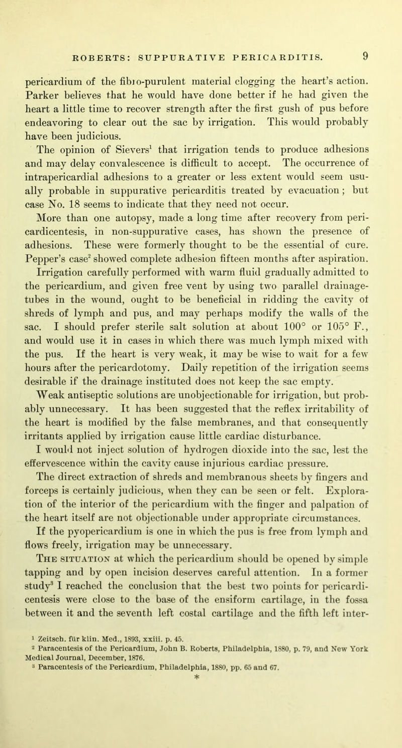 pericardium of the fibio-purulent material clogging the heart’s action. Parker believes that he would have done better if he had given the heart a little time to recover strength after the first gush of pus before endeavoring to clear out the sac by irrigation. This would probably have been judicious. The opinion of Sievers1 that irrigation tends to produce adhesions and may delay convalescence is difficult to accept. The occurrence of intrapericardial adhesions to a greater or less extent would seem usu- ally probable in suppurative pericarditis treated by evacuation; but case No. 18 seems to indicate that they need not occur. More than one autopsy, made a long time after recovery from peri- cardicentesis, in non-suppurative cases, has shown the presence of adhesions. These were formerly thought to be the essential of cure. Pepper’s case2 showed complete adhesion fifteen months after aspiration. Irrigation carefully performed with warm fluid gradually admitted to the pericardium, and given free vent by using two parallel drainage- tubes in the wound, ought to be beneficial in ridding the cavity of shreds of lymph and pus, and may perhaps modify the walls of the sac. I should prefer sterile salt solution at about 100° or 105° F., and would use it in cases in which there was much lymph mixed with the pus. If the heart is very weak, it may be wise to wait for a few hours after the pericardotomy. Daily repetition of the irrigation seems desirable if the drainage instituted does not keep the sac empty. Weak antiseptic solutions are unobjectionable for irrigation, but prob- ably unnecessary. It has been suggested that the reflex irritability of the heart is modified by the false membranes, and that consequently irritants applied by irrigation cause little cardiac disturbance. I would not inject solution of hydrogen dioxide into the sac, lest the effervescence within the cavity cause injurious cardiac pressure. The direct extraction of shreds and membranous sheets by fingers and forceps is certainly judicious, when they can be seen or felt. Explora- tion of the interior of the pericardium with the finger and palpation of the heart itself are not objectionable under appropriate circumstances. If the pyopericardium is one in which the pus is free from lymph and flows freely, irrigation may be unnecessary. The situation at which the pericardium should be opened by simple tapping and by open incision deserves careful attention. In a former study3 I reached the conclusion that the best two points for pcricardi- centesis were close to the base of the ensiform cartilage, in the fossa between it and the seventh left costal cartilage and the fifth left inter- 1 Zeitsch. fiir klin. Med., 1893, xxiii. p. 45. - Paracentesis of the Pericardium, John B. Roberts, Philadelphia, 1880, p. 79, and New York Medical Journal, December, 1876. 3 Paracentesis of the Pericardium, Philadelphia, 1880, pp. 65 and 67.